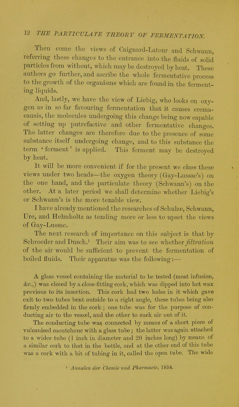 Then come the views of Caignard-Latour and Schwann, referring these changes to the entrance into the fluids of sohd particles from without, which may be destroyed by heat. These authors go further, and ascribe the whole fermentative process to the growth of the organisms which are found in the ferment- ing liquids. And, lastly, we have the view of Liebig, who looks on oxy- gen as in so far favouring fermentation that it causes erema- causis, the molecules undergoing this change being now capable of setting up putrefactive and other fermentative changes. The latter changes are therefore due to the presence of some substance itself undergoing change, and to this substance the term ' feiTnent' is applied. This ferment may be destroyed by heat. It will be more convenient if for the present we class these views under two heads—the oxygen theory (Gray-Lussac's) on the one hand, and the particulate theory (Schwann's) on the other. At a later period we shall determine whether Liebig's or Schwann's is the more tenable view. I have already mentioned the researches of Schulze, Schwann, Ure, and Helmholtz as tending more or less to upset the views of Gray-Lussac. The next research of importance on this subject is that by Schroeder and Dusch.^ Their aim was to see y^heih&s: filtration of the air would be sufficient to prevent the fermentation of boiled fluids. Their apparatus was the following:— A glass vessel containing the material to be tested (meat infusion, &c.,) was closed by a close-fitting cork, which was dipped into hot wax previous to its insertion. This cork had two holes in it which gave exit to two tubes bent outside to a right angle, these tubes being also firmly embedded in the cork; one tube was for the purpose of con- ducting air to the vessel, and the other to suck au' out of it. The conducting tube wag connected by means of a short piece of vulcanised caoutchouc with a glass tube ] the latter was again attached to a wider tube (1 inch in diameter and 20 inches long) by means of a similar cork to that in the bottle, and at the other end of this tube was a cork with a bit of tubing in it, called the open tube. The wide ' Annaleii dor Chemie tind Fharmacic, 1854.