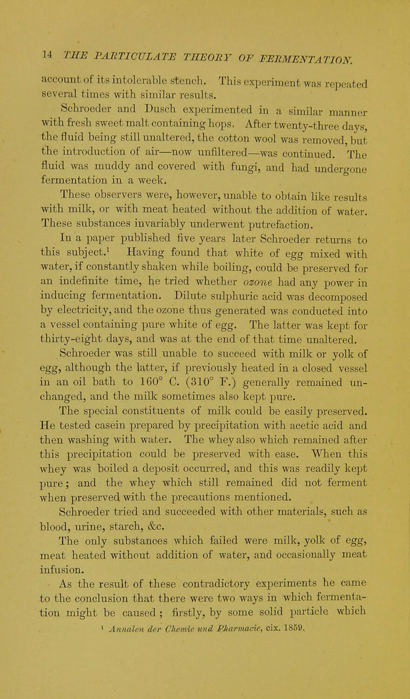 account of its intolerable stench. This experiment was repeated several times with similar results. Schroeder and Dusch experimented in a similar manner with fresh sweet malt containing hops. After twenty-three days, the fluid being still unaltered, the cotton wool was removed, but the introduction of air—now unfiltered—was continued. The fluid was muddy and covered with fungi, and had undergone fermentation in a week. These observers were, however, unable to obtain like results with milk, or with meat heated without the addition of water. These substances invariably underwent putrefaction. In a paper published five years later Schroeder returns to this subject.! Having found that white of egg mixed with water, if constantly shaken while boiling, could be preserved for an indefinite time, be tried whether ozone had any power in inducing fermentation. Dilute sulphuric acid was decomposed by electricity, and the ozone thus generated was conducted into a vessel containing pure white of egg. The latter was kept for thii-ty-eight days, and was at the end of that time unaltered. Schroeder was still unable to succeed with milk or yolk of egg, although the latter, if previously heated in a closed vessel in an oil bath to 160° C. (310° F.) generally remained un- changed, and the milk sometimes also kept pure. The special constituents of milk could be easily preserved. He tested casein prepared by precipitation with acetic acid and then washing with water. The whey also which remained after this precipitation could be preserved with ease. When this whey was boiled a deposit occurred, and this was readily kept pure; and the whey which still remained did not ferment when preserved with the precautions mentioned. Schroeder tried and succeeded with other materials, such as blood, urine, starch, &c. The only substances which failed were milk, yolk of egg, meat heated without addition of water, and occasionally meat infusion. • As the result of these contradictory experiments he came to the conclusion that there were two ways in which fermenta- tion might be caused ; firstly, by some solid particle which ' AiDialen der Chemie mid PMrmade, cix. 1859.