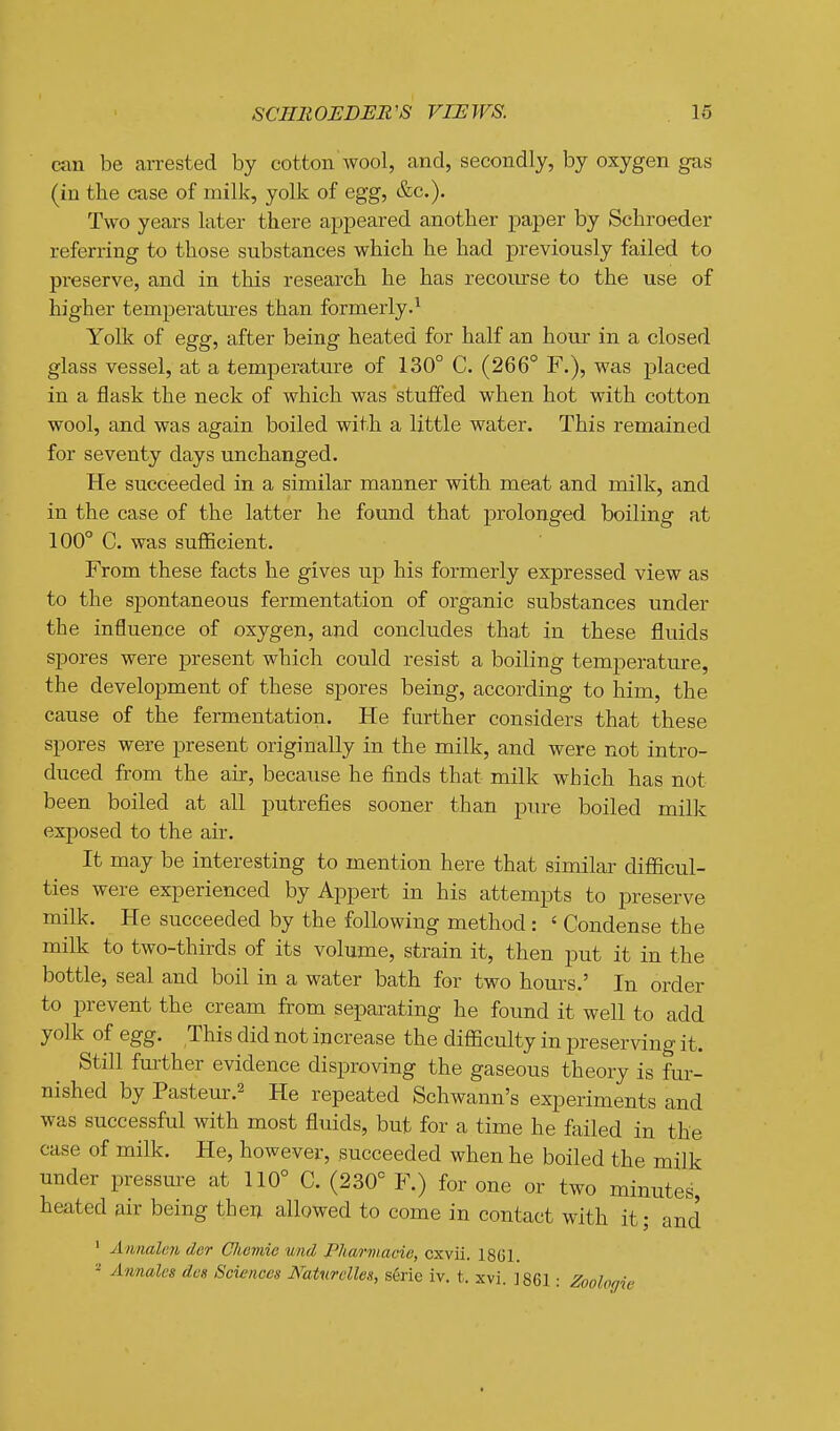 ciin be arrested by cotton wool, and, secondly, by oxygen gas (in the case of milk, yolk of egg, &c.). Two years later there appeared another paper by Schroeder referring to those substances which he had previously failed to preserve, and in this research he has recoiurse to the use of higher temperatures than formerly.^ Yolk of egg, after being heated for half an hour in a closed glass vessel, at a temperature of 130° C. (266° F.), was placed in a flask the neck of which was stuffed when hot with cotton wool, and was again boiled with a little water. This remained for seventy days unchanged. He succeeded in a similar manner with meat and milk, and in the case of the latter he found that prolonged boiling at 100° C. was sufficient. From these facts he gives up his formerly expressed view as to the spontaneous fermentation of organic substances under the influence of oxygen, and concludes that in these fluids spores were present which could resist a boiling temperature, the development of these spores being, according to him, the cause of the fermentation. He further considers that these spores were present originally in the milk, and were not intro- duced from the air, becaiise he finds that milk which has not been boiled at all putrefies sooner than pure boiled milk exposed to the air. It may be interesting to mention here that similar difficul- ties were experienced by Appert in his attempts to preserve milk. He succeeded by the following method: ' Condense the milk to two-thirds of its volume, strain it, then put it in the bottle, seal and boil in a water bath for two hours.' In order to prevent the cream from separating he found it well to add yolk of egg. This did not increase the difficulty in preserving it. Still further evidence disproving the gaseous theory is fur- nished by Pasteur.2 He repeated Schwann's experiments and was successful with most fluids, but for a time he failed in the case of milk. He, however, succeeded when he boiled the milk under pressm-e at 110° C. (230° F.) for one or two minutes, heated air being then allowed to come in contact with it; and ' Annaleii der Cliomia und Pharmacie, cxvii. 1861. ^ Annales des Sciences Naturclles, serie iv. t. xvi. ] 861: Zoologie