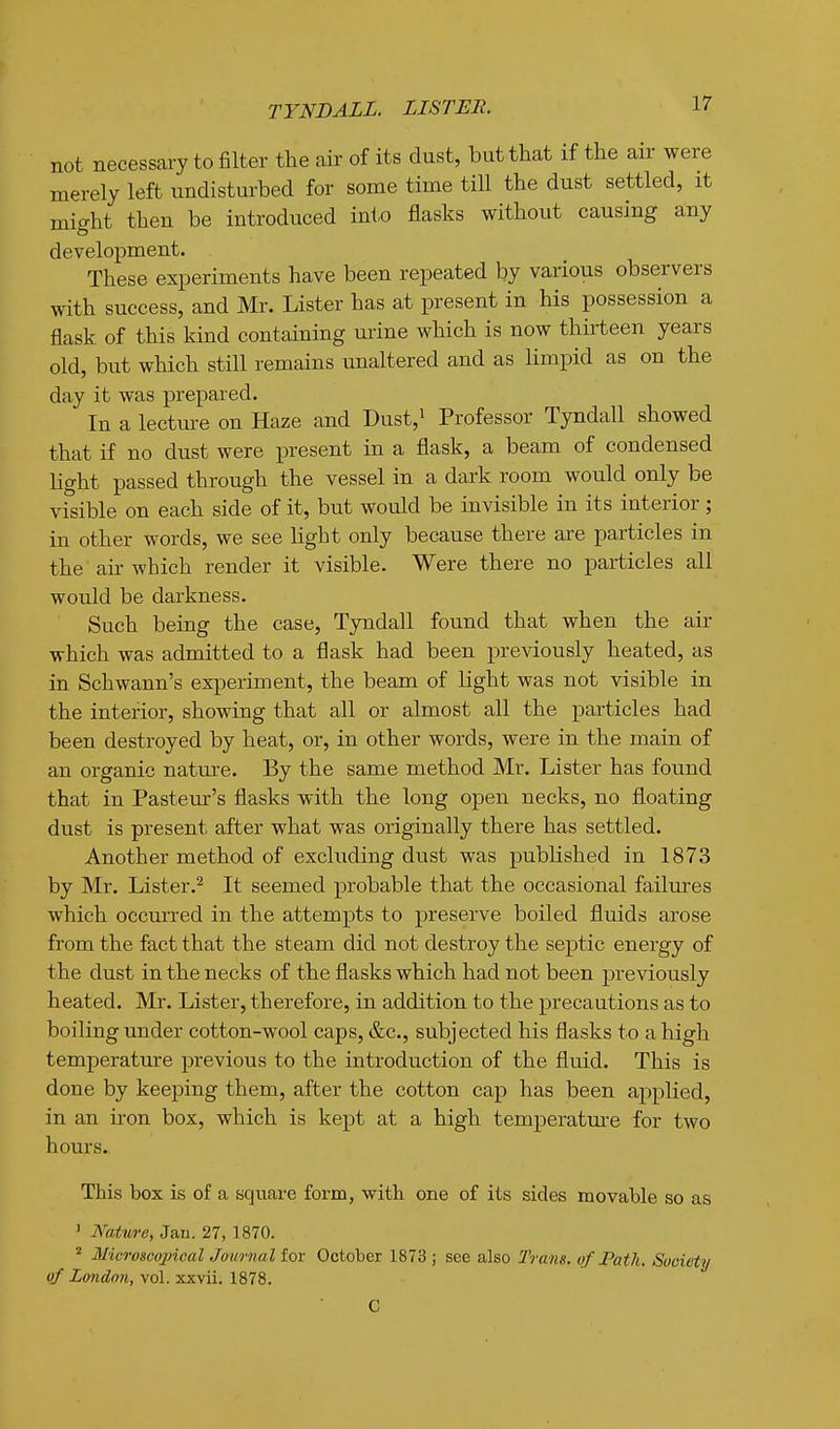 TYNDALL. LISTEE. not necessary to filter the air of its dust, but that if the air were merely left undisturbed for some time till the dust settled, it might then be introduced into flasks without causing any development. These experiments have been repeated by various observers with success, and Mr. Lister has at present in his possession a flask of this kind containing urine which is now thirteen years old, but which still remains unaltered and as limpid as on the day it was prepared. In a lectm-e on Haze and Dust,' Professor Tyndall showed that if no dust were present in a flask, a beam of condensed light passed through the vessel in a dark room would only be visible on each side of it, but would be invisible in its interior; in other words, we see light only because there are particles in the air which render it visible. Were there no particles all would be darkness. Such being the case, Tyndall found that when the air which was admitted to a flask had been previously heated, as in Schwann's experiment, the beam of light was not visible in the interior, showing that all or almost all the particles had been destroyed by heat, or, in other words, were in the main of an organic nature. By the same method Mr. Lister has found that in Pastern's flasks with the long open necks, no floating dust is present after what was originally there has settled. Another method of excluding dust was published in 1873 by Mr. Lister.^ It seemed probable that the occasional failures which occurred in the attempts to preserve boiled fluids arose from the fact that the steam did not destroy the septic energy of the dust in the necks of the flasks which had not been previously heated. Mr. Lister, therefore, in addition to the precautions as to boiling under cotton-wool caps, &c., subjected his flasks to a high temperature previous to the introduction of the fluid. This is done by keeping them, after the cotton cap has been applied, in an iron box, which is kept at a high temperature for two hours. This box is of a square form, with one of its sides movable so as ' Natwe, Jau. 27, 1870. ^ M'icroscojncal Journal for October 1873 ; see also Trans, of Path. Society of London, vol. xxvii. 1878. C