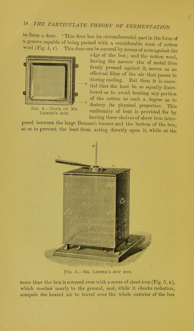 to form a door. ' This door has its circumferential part in the form of a groove capable of being packed with a considerable mass of cotton wool (Pig. 4, r). This door can be secured by means of nuts against the edge of the box; and the cotton wool, having the narrow i-im of metal thus firmly pressed against it, serves as an effectual filter of the air that passes in during cooling. But then it is essen- tial that the heat be so equally distri- buted as to avoid heating any portion of the cotton to such a degree as to destroy its physical properties. This uniformity of heat is provided for by having three shelves of sheet iron inter- posed between the large Bunsen's burner and the bottom of the box, so as to prevent the heat from acting directly upon it, while at the Fig. 4.—Door of Mr. Lister's box. Fig. 5.—Mr. Lister's hot box. same time the box is covered over with a cover of sheet ii-on (Fig. 5, k), which reaches neai-ly to the ground, and, while it checks radiation, compels the heated air to travel over the whole exterior of the box