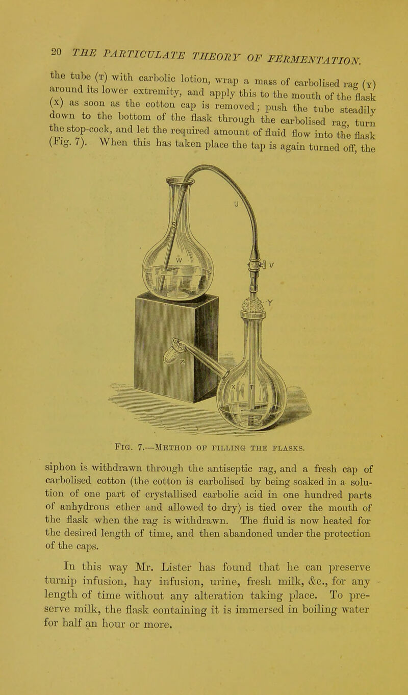 the tube (T) with carbolic lotion, wrap a mass of carbolised rag (y) around its lower extremity, and apply this to the mouth of the flask (X) as soon as the cotton cap is removed; push the tube steadily down to the bottom of the flask through the carbolised ra- turn the stop-cock, and let the required amount of fluid flow into the flask (Fig. 7). When this has taken place the tap is again turned off the Fig. 7.—Method op filling the flasks. siphon is withdrawn through the antiseptic rag, and a fresh cap of carbolised cotton (the cotton is carbohsed by being soaked in a solu- tion of one part of crystallised carbolic acid in one hundred parts of anhydrous ether and allowed to dry) is tied over the mouth of the flask when the rag is withdrawn. The fluid is now heated for the desired length of time, and then abandoned under the protection of the caps. In this way Mr. Lister has found that lie can preserve turnip infusion, hay infusion, urine, fresh milk, &c., for any length of time without any alteration taking place. To pre- serve milk, the flask containing it is immersed in boiling water for half an hour or more.