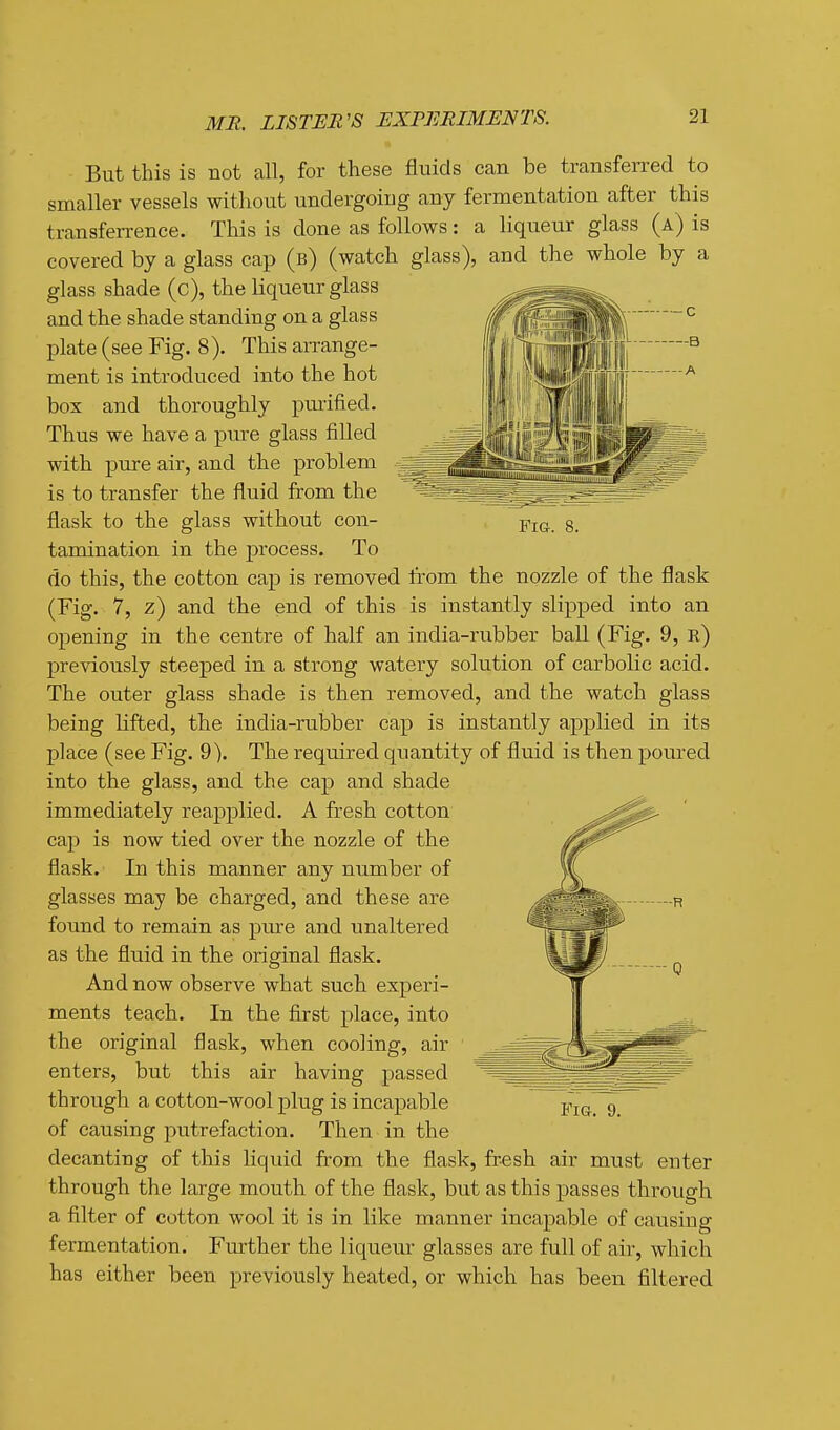 Fig. 8. But this is not all, for these fluids can be transferred to smaller vessels without undergoing any fermentation after this transferrence. This is done as follows: a liqueur glass (a) is covered by a glass cap (b) (watch glass), and the whole by a glass shade (c), the liqueur glass and the shade standing on a glass plate (see Fig. 8). This arrange- ment is introduced into the hot box and thoroughly pmified. Thus we have a pure glass filled with pure air, and the problem is to transfer the fluid from the flask to the glass without con- tamination in the process. To do this, the cotton cap is removed from the nozzle of the flask (Fig. 7, z) and the end of this is instantly slipped into an opening in the centre of half an india-rubber ball (Fig. 9, r) previously steeped in a strong watery sokition of carbolic acid. The outer glass shade is then removed, and the watch glass being lifted, the india-rubber cap is instantly applied in its place (see Fig. 9). The required quantity of fluid is then poured into the glass, and the cap and shade immediately reapplied. A fresh cotton cap is now tied over the nozzle of the flask. In this manner any number of glasses may be charged, and these are found to remain as pure and unaltered as the fluid in the original flask. And now observe what such experi- ments teach. In the first place, into the original flask, when cooling, air enters, but this air having passed through a cotton-wool plug is incapable of causing putrefaction. Then in the decanting of this liquid from the flask, fresh air must enter through the large mouth of the flask, but as this passes through a filter of cotton wool it is in like manner incapable of causing fermentation. Further the liqueur glasses are full of air, which has either been previously heated, or which has been filtered Fig. 9.