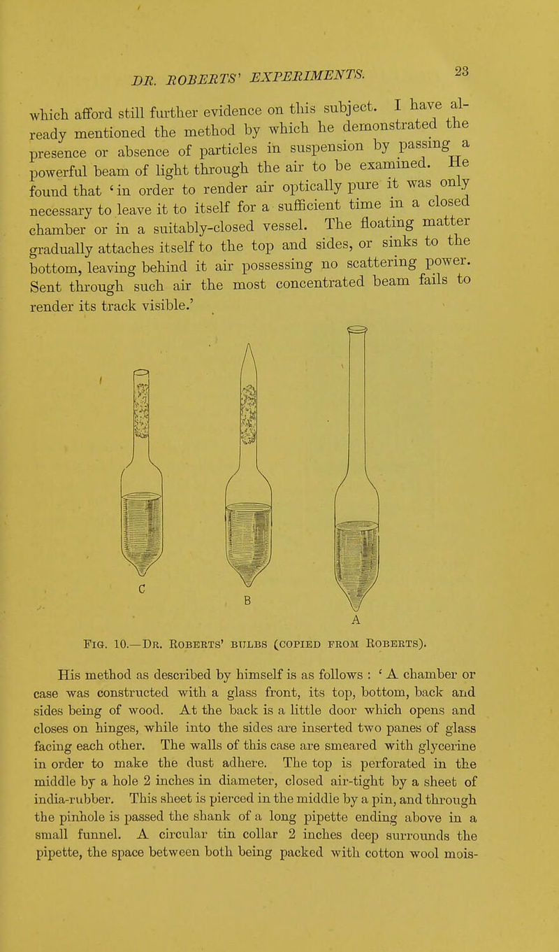 which afford still further evidence on this subject. I have al- ready mentioned the method by which he demonstrated the presence or absence of particles in suspension by passing a powerful beam of light through the air to be examined. He found that 'in order to render air optically pure it was only necessary to leave it to itself for a sufficient time m a closed chamber or in a suitably-closed vessel. The floating matter gradually attaches itself to the top and sides, or sinks to the bottom, leaving behind it air possessing no scattering power. Sent through such air the most concentrated beam fails to render its track visible.' Pi 1 ^ Fig. 10.—Dr. Roberts' bttlbs (copied from Roberts). His method as described by himself is as follows : ' A chamber or case was constructed with a glass front, its top, bottom, back and sides being of wood. At the back is a little door which opens and closes on hinges, while into the sides are inserted two panes of glass facing each other. The walls of this case are smeared with glycerine in order to make the dust adhere. The top is perforated in the middle bj a hole 2 inches in diameter, closed air-tight by a sheeb of india-rubber. This sheet is pierced in the middle by a pin, and through the pinhole is passed the shank of a long pipette ending above in a small funnel. A circular tin collar 2 inches deep surrounds the pipette, the space between both being packed with cotton wool mois-