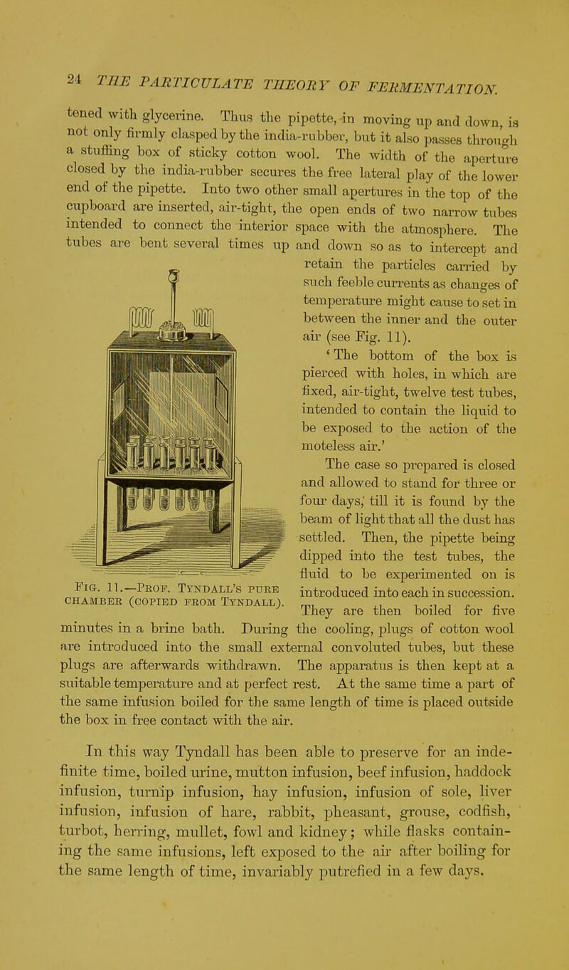 tened with glycerine. Thus the pipette, in moving up and down, is not only firmly clasped by the india-rubber, but it also passes through a stuffing box of sticky cotton wool. The width of the aperture closed by the india-rubber secures the free lateral play of the lower end of the pipette. Into two other small apertures in the top of the cupboard are inserted, air-tight, the open ends of two narrow tubes intended to connect the interior space with the atmosphere. The tubes are bent several times up and down so as to intercept and retain the particles carried by such feeble currents as changes of temperature might cause to set in between the inner and the outer air (see Fig. 11). ' The bottom of the box is pierced with holes, in which are fixed, air-tight, twelve test tubes, intended to contain the liquid to be exposed to the action of the moteless air.' The case so prepared is closed and allowed to stand for three or foiu- days,' till it is found by the beam of light that all the dust has settled. Then, the pipette being dipped into the test tubes, the fluid to be experimented on is introduced into each in succession. They are then boiled for five minutes in a brine bath. During the cooling, plugs of cotton wool are introduced into the small external convoluted tubes, but these plugs are afterwards withdrawn. The apparatus is then kept at a suitable temperature and at perfect rest. At the same time a part of the same infusion boiled for the same length of time is placed outf?ide the box in free contact with the air. In this way Tyndall has been able to preserve for an inde- finite time, boiled urine, mutton infusion, beef infusion, haddock infusion, turnip infusion, hay infusion, infusion of sole, liver infusion, infusion of hare, rabbit, pheasant, grouse, codfish, turbot, herring, mullet, fowl and kidney; while flasks contain- ing the same infusions, left exjiosed to the air after boiling for the same length of time, invariably putrefied in a few days. Fig. 11.—Peop. Tyndall's puee CHAMBBB (copied FEOM TYNDALL).