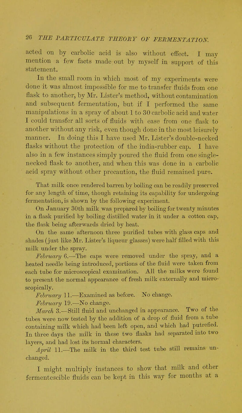 acted on by carbolic acid is also without effect. I may mention a few facts made out by myself in support of this statement. In the small room in which most of my experiments were done it was almost impossible for me to transfer fluids from one flask to another, by Mr. Lister's method, without contamination and subsequent fermentation, but if I performed the same manipulations in a spray of about 1 to 30 carbolic acid and water I could transfer all sorts of fluids with ease from one flask to another without any risk, even though done in the most leisurely manner. In doing this I have used Mr. Lister's double-necked flasks without the protection of the india-rubber cap. I have also in a few instances simply poured the fluid from one single- necked flask to another, and when this was done in a carbolic acid spray without other precaution, the fluid remained pure. That milk once rendered barren by boiling can be readily preserved for any length of time, though retaining its capability for undergoing fermentation, is shown by the following experiment. On January 30 th milk was prepared by boiling for twenty minutes in a flask purified by boiling distilled water in it under a cotton cap, the flask being afterwards dried by heat. On the same afternoon three purified tubes with glass caps and shades (just like Mr. Lister's liqueur glasses) were half filled with this milk under the spray. February 6.—The caps were removed under the spi-ay, and a heated needle being introduced, portions of the fluid were taken from each tube for microscojoical examination. All the milks were found to present the normal appearance of fresh milk externally and micro- scopically. February IL—Examined as before. No change. February 19.—No change. March 3.—Still fluid and imchanged in appearance. Two of the tubes were now tested by the addition of a drop of fluid from a tube containing milk which had been left open, and which had putrefied. In three days the mflk in these two flasks had separated into two layers, and had lost its normal characters. April 11.—The milk in the tliird test tube still remains un- changed. I might multiply instances to show that milk and other fermentescible fluids can be kept in this way for months at a