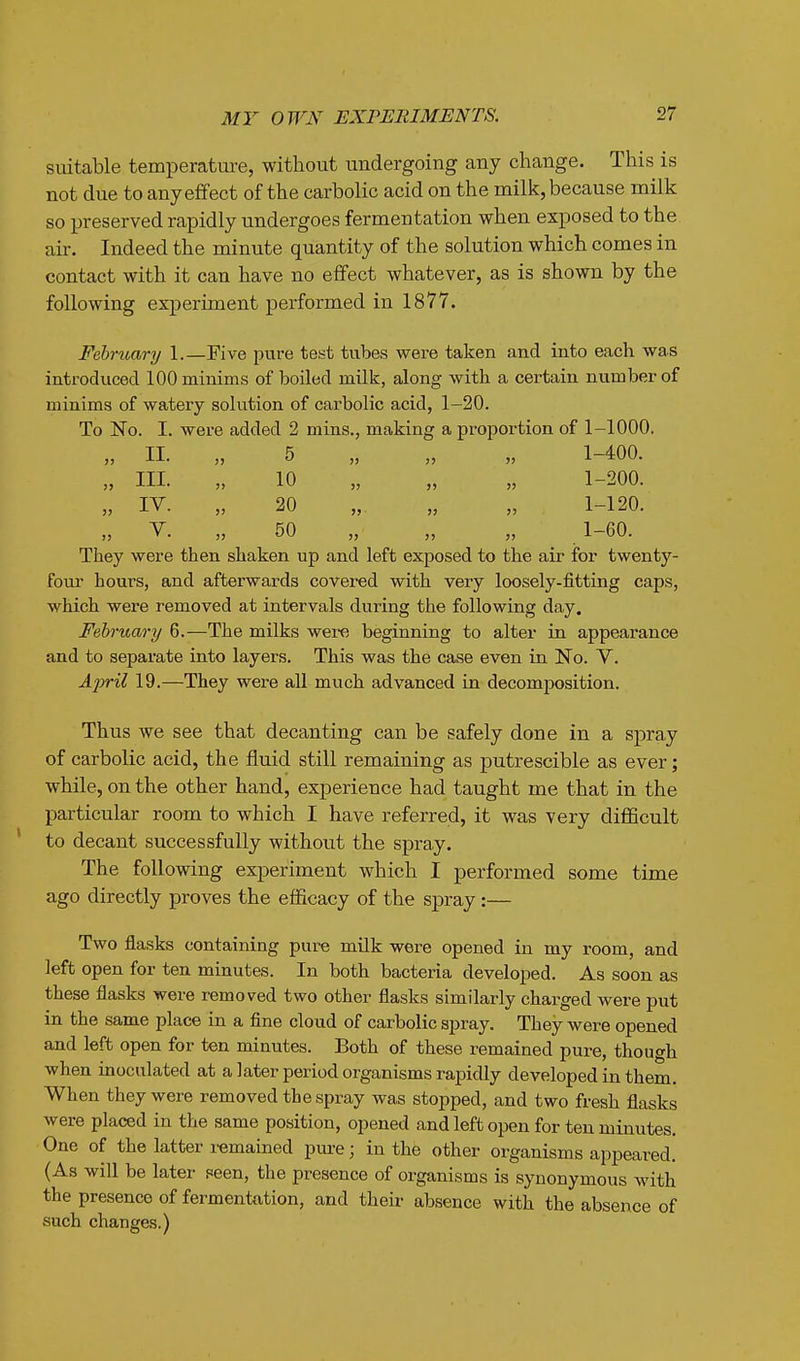 suitable temperature, without undergoing any change. This is not due to any effect of the carbolic acid on the milk, because milk so preserved rapidly undergoes fermentation when exposed to the au-. Indeed the minute quantity of the solution which comes in contact with it can have no effect whatever, as is shown by the following experiment performed in 1877. February 1.—Five pure test tubes were taken and into each was introduced 100 minims of boiled milk, along with a certain number of minims of watery solution of carbolic acid, 1-20. To No. I. were added 2 mins., making a proportion of 1-1000. „ 11. „ 5 „ „ „ 1-400. „ III. „ 10 „ „ „ 1-200. „ IV. „ 20 „ „ „ 1-120. „ V. „ 50 „ „ „ _ 1-60. They were then shaken up and left exposed to the air for twenty- fom- hours, and afterwards covered with very loosely-fitting caps, which were removed at intervals during the following day. February 6.—The milks were beginning to alter in appearance and to separate into layers. This was the case even in No. V. April 19.—They were all much advanced in decomposition. Thus we see that decanting can be safely done in a spray of carbolic acid, the fluid still remaining as putrescible as ever; while, on the other hand, experience had taught me that in the particular room to which I have referred, it was very difficult to decant successfully without the spray. The following experiment which I performed some time ago directly proves the efficacy of the spray :— Two flasks containing pure milk were opened in my room, and left open for ten minutes. In both bacteria developed. As soon as these flasks were removed two other flasks similarly charged were put in the same place in a fine cloud of carbolic spray. They were opened and left open for ten minutes. Both of these remained pure, though when inoculated at a later period organisms rapidly developed in them. When they were removed the spray was stopped, and two fresh flasks were placed in the same position, opened and left open for ten minutes. One of the latter remained pure; in the other organisms appeared. (As will be later peen, the presence of organisms is synonymous with the presence of fermentation, and their- absence with the absence of such changes.)