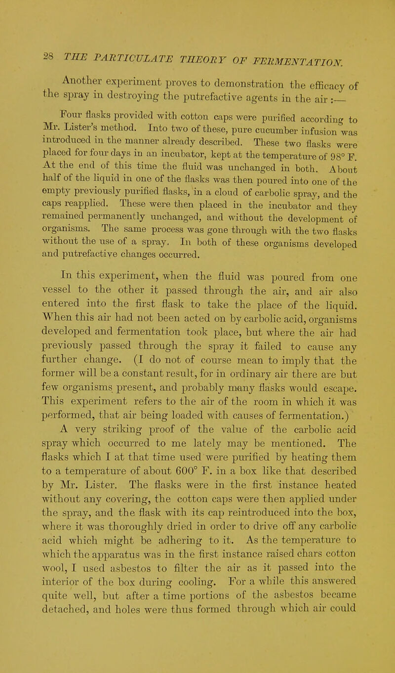 Another experiment proves to demonstration the efficacy of the spray in destroying the putrefactive agents in the air :— Four flasks provided with cotton caps were purified according to Mr. Lister's method. Into two of these, pure cucumber infusion was introduced in the manner already described. These two flasks were placed for four days in an incubator, kept at the temperature of 98° F. At the end of this time the fluid was unchanged in both. About half of the liquid in one of the flasks was then poured into one of the empty previously purified flasks, in a cloud of carbolic spray, and the caps reapplied. These were then placed in the incubator and they remained permanently unchanged, and without the development of organisms. The same process was gone through with the two flasks without the use of a spray. In both of these organisms developed and putrefactive changes occurred. In this experiment, when the fluid was poui'ed from one vessel to the other it passed through the air, and air also entered into the first flask to take the place of the liquid. When this aii- had not been acted on by carbolic acid, organisms developed and fermentation took place, but where the air had previously passed through the spray it failed to cause any further change. (1 do not of course mean to imply that the former will be a constant result, for in ordinary air there are but few organisms present, and probably many flasks would escape. This experiment refers to the air of the room in which it was performed, that air being loaded with causes of fermentation.) A very strildng proof of the value of the carbolic acid spray which occmred to me lately may be mentioned. The flasks which I at that time used were purified by heating them to a temperature of about 600° F. in a box like that described by Mr. Lister. The flasks were in the first instance heated without any covering, the cotton caps were then applied under the spray, and the flask with its cap reintroduced into the box, where it was thoroughly dried in order to drive off any carbolic acid which might be adhering to it. As the temperature to which the apparatus was in the first instance raised chars cotton wool, I used asbestos to filter the air as it passed into the interior of the box during cooling. For a while this answered quite well, but after a time portions of the asbestos became detached, and holes were thus formed through Avhich air could