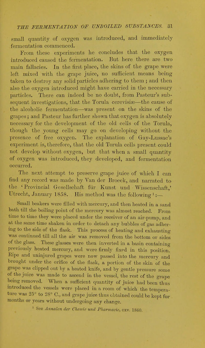 small quantity of oxygen was introduced, and immediately fermentation commenced. From these exjDeriments he concludes that the oxygen introduced caused the fermentation. But hexe there are two main fallacies. In the first place, the skins of the gra^De were left mixed with the grape juice, no sufficient means being taken to destroy any solid particles adhering to them; and then also the oxygen introduced might have carried in the necessary particles. There can indeed be no doubt, from Pasteur's sub- sequent investigations, that the Torula cerevisiae—the cause of the alcoholic fermentation—was present on the skins of the grapes; and Pasteur has further shown that oxygen is absolutely necessary for the development of the old cells of the Torula, though the young cells may go on developing without the presence of free oxygen. The explanation of Gay-Lussac's experiment is, therefore, that the old Torula cells present could not develop without oxygen, but that when a small quantity of oxygen was introduced, they developed, and fermentation occurred. The next attempt to preserve gi-ape juice of which I can find any record was made by Van der Broeck, and narrated to the 'Provincial Gfesellschaft fiir Kunst und Wissenschaft,' Utrecht, January 1858. His method was the following':— Small beakers were filled with mercury, and then heated in a sand bath till the boiliag point of the mercury was almost reached. From time to time they were placed under the receiver of an air-pump, and at the same time shaken in order to detach any bubbles of gas adher- ing to the side of the flask. This process of heating and exhausting was continued till all the air was removed from the bottom or sides of the glass. These glasses were then inverted in a basin containing previously heated mercury, and were firmly fixed in this position. Ripe and uninjured grapes were now passed into the mercury and brought under the orifice of the flask, a portion of the skin of the grape was clipped out by a heated knife, and by gentle pressure some of the juice was made to ascend in the vessel, the rest of the grape being removed. When a sufficient quantity of juice had been thus introduced the vessels were placed in a room of which the tempera- ture was 25° to 28° C, and grape juice thus obtained could be kept for months or years without undergoing any change. ' See Annalen der Chcmie wild Phaj'maoie, cxv. 18G0.