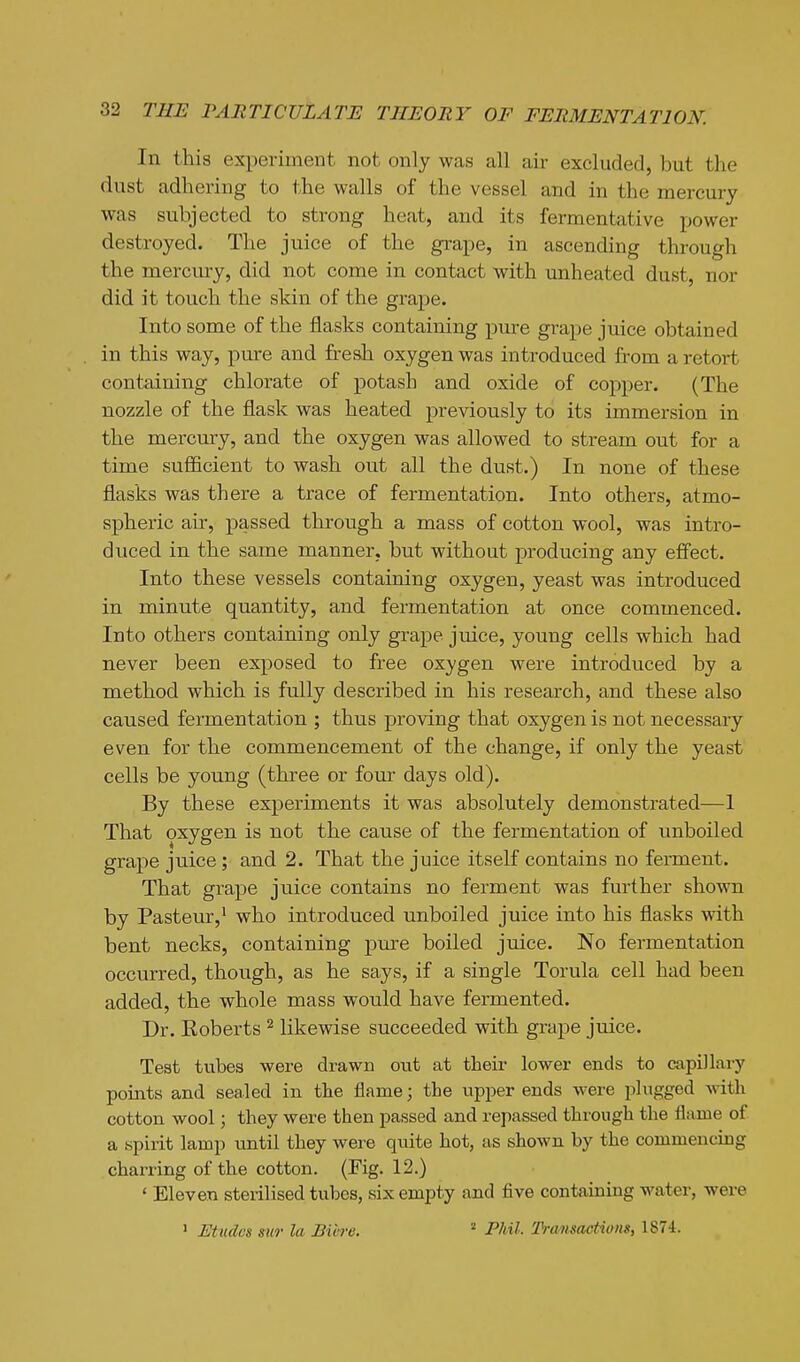 In this experiment not only was all air excluded, but the dust adhering to the walls of the vessel and in the mercury was subjected to strong heat, and its fermentative power destroyed. The juice of the grape, in ascending through the merciu-y, did not come in contact with unheated dust, nor did it touch the skin of the grape. Into some of the flasks containing pure grape juice obtained in this way, pure and fresh oxygen was introduced from a retort containing chlorate of potash and oxide of copper. (The nozzle of the flask was heated previously to its immersion in the mercury, and the oxygen was allowed to stream out for a time sufficient to wash out all the dust.) In none of these flasks was there a trace of fermentation. Into others, atmo- spheric air, passed through a mass of cotton wool, was intro- duced in the same manner, but without producing any effect. Into these vessels containing oxygen, yeast was introduced in minnte quantity, and fermentation at once commenced. Into others containing only grape juice, young cells which had never been exposed to free oxygen were introduced by a method which is fully described in his research, and these also caused fermentation ; thus proving that oxygen is not necessary even for the commencement of the change, if only the yeast cells be young (three or four days old). By these experiments it was absolutely demonstrated—1 That oxygen is not the cause of the fermentation of unboiled grape juice ; and 2. That the juice itself contains no ferment. That grape juice contains no ferment was further shown by Pasteur,^ who introduced unboiled juice into his flasks with bent necks, containing pure boiled juice. No fermentation occurred, though, as he says, if a single Torula cell had been added, the whole mass would have fermented. Dr. Koberts ^ likewise succeeded with grape juice. Teat tubes were drawn out at their lower ends to capillary points and sealed in the flame; the upper ends were plugged Avith cotton wool; they were then passed and repassed through the flame of a spirit lamp until they were quite hot, as shown by the commencing charring of the cotton. (Fig. 12.) ' Eleven sterilised tubes, six empty and five containing water, were > Etudes mr la Bibre.  Phil. Ti-amactiviis, 1874.