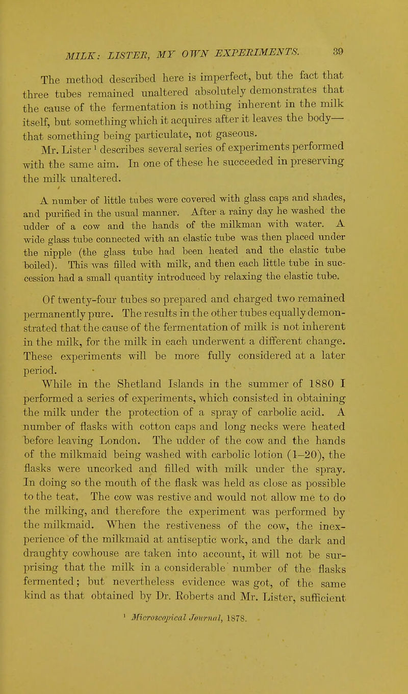 MILK: LISTER, MY OWN EXPERIMENTS. The method described here is imperfect, but the fact that three tubes remained unaltered absolutely demonstrates that the cause of the fermentation is nothing inherent in the milk itself, but something which it acquires after it leaves the body- that something being particulate, not gaseous. Mr. Lister' describes several series of experiments performed with the same aim. In one of these he succeeded in preserving the milk unaltered. A number of little tubes were covered with glass caps and shades, and pui'ified in the usual manner. After a rainy day he washed the udder of a cow and the hands of the milkman with water. A wide glass tube connected with an elastic tube was then placed under the nipple (the glass tube had been heated and the elastic tube boiled). This was filled with milk, and then each little tube in suc- cession had a small quantity introduced by relaxing the elastic tube. Of twenty-four tubes so prepared and charged two remained permanently pure. The results in the other tubes equally demon- strated that the cause of the fermentation of milk is not inherent in the milk, for the milk in each underwent a different change. These experiments will be more fully considered at a later period. While in the Shetland Islands in the summer of 1880 I performed a series of experiments, which consisted in obtaining the milk under the protection of a spray of carbolic acid. A number of flasks with cotton caps and long necks were heated before leaving London. The udder of the cow and the hands of the milkmaid being washed with carbolic lotion (1-20), the flasks were uncorked and filled with milk under the spray. In doing so the mouth of the flask was held as close as possible to the teat. The cow was restive and would not allow me to do the milking, and therefore the experiment was performed by the milkmaid. When the restiveness of the cow, the inex- perience of the milkmaid at antiseptic work, and the dark and draughty cowhouse are taken into account, it will not be sur- prising that the milk in a considerable'number of the flasks fermented; but nevertheless evidence was got, of the same kind as that obtained by Dr. Roberts and Mr. Lister, sufficient ' MicroscojncalJoiirnal, 1878.
