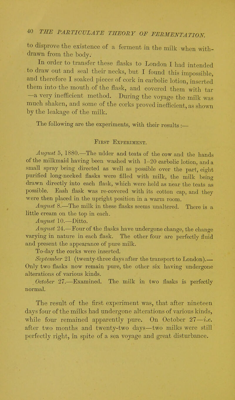 to disprove the existence of a ferment in the milk when with- drawn from the body: In order to transfer these flasks to London I had intended to draw out and seal their necks, but I found this impossible, and therefore I soaked pieces of cork in carbolic lotion, inserted them into the mouth of the flask, and covered them with tar —a very inefficient method. During the voyage the milk was much shaken, and some of the corks proved inefficient, as shown by the leakage of the milk. The following are the experiments, with their results : First Experiment. August 5, 1880.—The udder and teats of the cow and the hands of the milkmaid having been washed with 1-20 carboUc lotion, and a small spray being directed as well as possible over the part, eight purified long-necked flasks were filled with milk, the milk beiag drawn directly into each flask, which were held as near the teats as possible. Eash flask was re-covered with its cotton cap, and they were then placed in the upright position in a warm room. August 8.—The milk in these flasks seems unaltered. There is a little cream on the top in each. August 10.—Ditto. August 24.—Four of the flasks have undergone change, the change varying in nature in each flask. The other four are perfectly fluid and present Lhe appearance of pure milk. To-day the corks were inserted. September 21 (twenty-three days after the transport to London).— Only two flasks now remain pure, the other six having undergone alterations of various kinds. October 27.—Examined. The milk in two flasks is perfectly normal. The result of the first experiment was, that after nineteen days four of the milks had undergone alterations of various kinds, while four remained apparently pure. On October 27—i.e. after two months and twenty-two days—two milks were still perfectly right, in spite of a sea voyage and great disturbance.