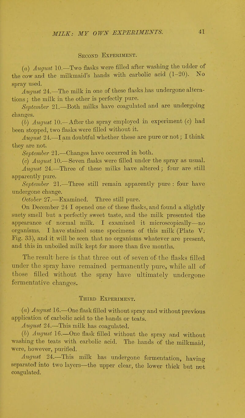 Second Experiment. («) Augibst 10.—Two flasks were filled after washing the udder of the cow and the milkmaid's hands with carbolic acid (1-20). No spray used. August 24.—The milk in one of these flasks has undergone altera- tions ; the milk in the other is perfectly pure. September 21.—Both milks have coagulated and are undergoing changes. (6) August 10.—After the spray employed in experiment (c) had been stopped, two flasks were filled without it. August 24.—I am doubtful whether these are pure or not; I think they are not. September 21.—Changes have occurred in both. (c) August 10.—Seven flasks were filled under the spray as usual, August 24.—Three of these milks have altered; four are still apparently pure. Seftember 21.—Three still remain apparently pure : four have undergone change. October 27.—Examined. Three still pure. On December 24 I opened one of these flasks, and found a slightly suety smell but a perfectly sweet taste, and the milk presented the appearance of normal milk. I examined it microscopically—no organisms. I have stained some specimens of this milk (Plate V, Fig. 33), and it will be seen that no organisms whatever are present, and this in unboiled milk kept for more than five months. The result' here is that three out of seven of- the flasks filled under the spray have remained permanently pure, while all of those filled without the spray have ultimately undergone fermentative changes. Third Experiment. («) August 16.—One flask filled without spray and without previous application of carbolic acid to the hands or teats. Atigust 24.—This milk has coagulated, (b) August 16.—One flask filled without the spray a,nd without washing the teats with carbolic acid. The hands of the milkmaid, were, however, purified. August 24.—This milk has undergone fermentation, having separated into two layers—the upper clear, the lower thick but not coagulated.