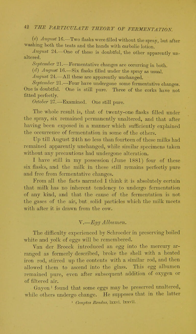 (c) Aug^cst 16.—Two flasks were filled witliout the spray, but after washing both the teats and the hands with carbolic lotion. Augiist 24.—One of these is doubtful, the other apparently un- altered. September 21,—Fermentative changes are occurring in both. {d) August 16.—Six flasks filled under the spray as usual. Augicst 24.—All these are apparently unchanged. September 21.—Four have undergone some fermentative changes. One is doubtful. One is still pure. Three of the corks have not fitted perfectly. October 27.—Examined. One still pure. The whole result is, that of twenty-one flasks filled under the spray, six remained permanently unaltered, and that after having been exposed in a manner which sufficiently explained the occurrerice of fermentation in some of the others. Up till August 24th no less than fourteen of these milks had remained apparently unchanged, while similar specimens taken without any precautions had undergone alteration. I have still in my possession (June 1881) four of these six flasks, and the milk in these still remains perfectly pure and free from fermentative changes. From all the facts narrated I think it is absolutely certain that milk has no inherent tendency to undergo fermentation of any kind, and that the cause of the fermentation is not the gases of the air, but solid particles which the milk meets with after it is drawn from the cow. V.—Egg Albumen. The difficulty experienced by Schroeder in preserving boiled white and yolk of eggs will be remembered. Van der Broeck introduced an egg into the merciuy ar- ranged as formerly described, broke the shell with a heated iron rod, stirred up the contents with a similar rod, and then allowed them to ascend into the glass. This egg albumen remained pure, even after subsequent addition of oxygen or of filtered air. Gayon ^ found that some eggs may be preserved unaltered, while others undergo change. He supposes that in the latter ' Cam2)tcx RenthiK,\xs.\\. Ixxvii.