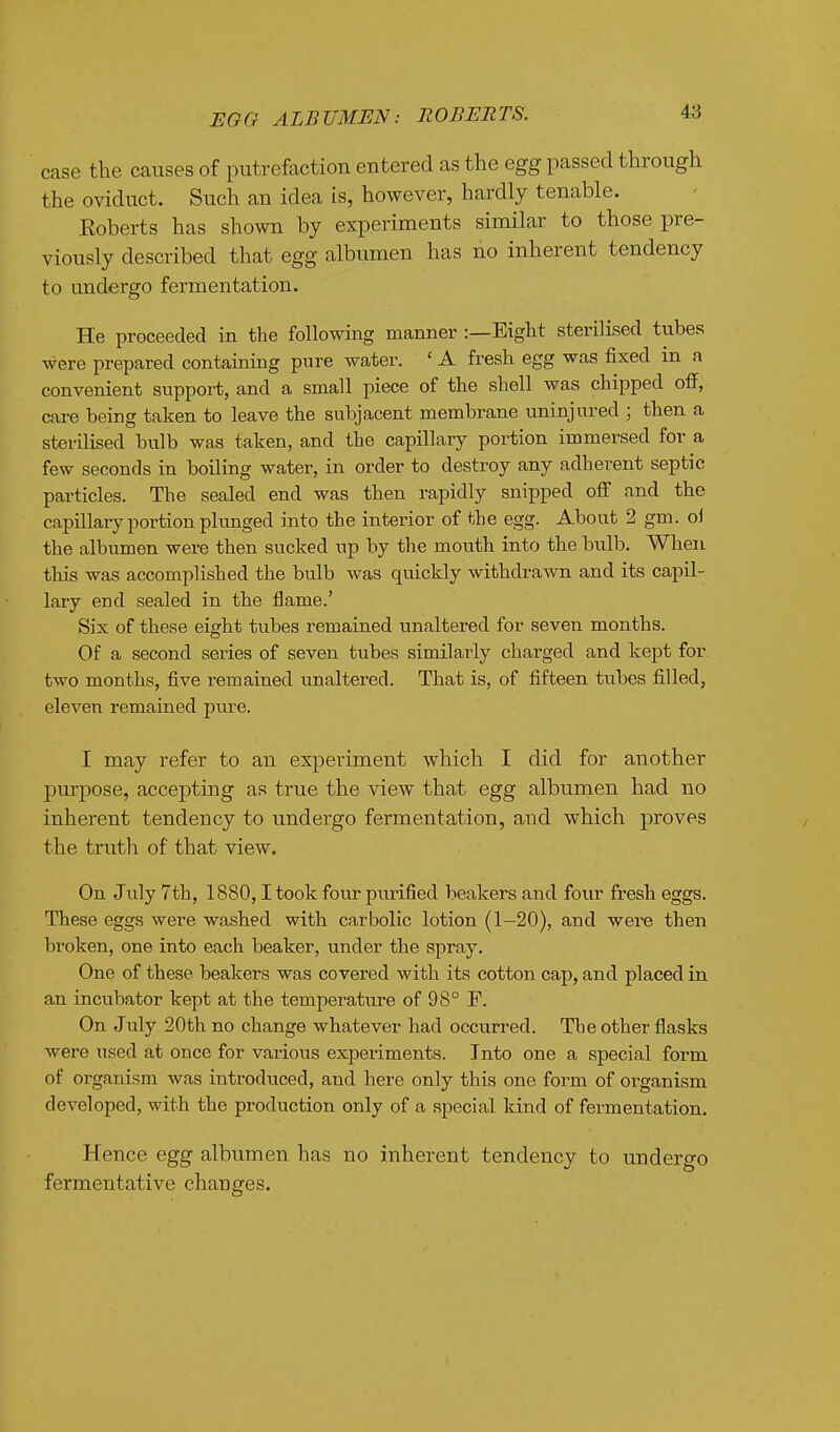 HQO ALBUMEN: ROBERTS. case the causes of putrefaction entered as the egg passed through the oviduct. Such an idea is, however, hardly tenable. Eoberts has shown by experiments similar to those pre- viously described that egg albumen has no inherent tendency to undergo fermentation. He proceeded in the following manner :—Eight sterilised tubes were prepared containing pure water. ' A fresh egg was fixed in a convenient support, and a small piece of the shell was chipped off, care being taken to leave the subjacent membrane uninjured ; then a sterilised bulb was taken, and the capillary portion immersed for a few seconds in boiling water, in order to destroy any adherent septic particles. The sealed end was then rapidly snipped off and the capillary portion plunged into the interior of the egg. About 2 gm. oi the albumen were then sucked up by the mouth into tbe bulb. When this was accomplished the bulb was quickly withdrawn and its capil- lary end sealed in the flame.' Six of these eight tubes remained unaltered for seven months. Of a second series of seven tubes similarly charged and kept for two months, five remained unaltered. That is, of fifteen tubes filled, eleven remained pure. I may refer to an experiment which I did for another purpose, accepting as true the view that egg albumen had no inherent tendency to undergo fermentation, and which proves the truth of that view. On July 7th, 1880,1 took four purified beakers and four fresh eggs. These eggs were washed with carbolic lotion (1-20), and were then broken, one into each beaker, under the spray. One of these beakers was covered with its cotton cap, and placed in an incubator kept at the temperature of 98° F. On July 20th no change whatever had occurred. The other flasks were used at once for various experiments. Into one a special form of organism was introduced, and here only this one form of organism developed, with the production only of a special kind of fermentation. Hence egg albumen has no inherent tendency to undergo fermentative changes.