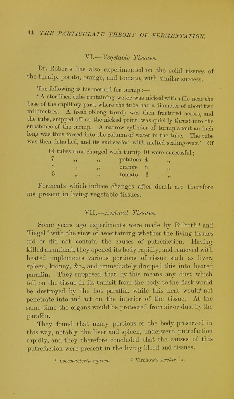 VI.— Vegetable Tissues. Dr. Roberts has also experimented on the solid tissues of the turnip, potato, orange, and tomato, with similar success. The following is his method for turnip :— * A sterilised tube containing water was nicked with a file near the base of the capillary part, where the tube had a diameter of about two millimetres. A fresh oblong turnip was then fractured across, and the tube, snipped off at the nicked point, was quickly thrust into the substance of the turnip. A narrow cyhnd^sr of tui-nip about an inch long was thus forced into the column of water in the tube. The tube was then detached, and its end sealed with melted sealing-wax.' Of 14 tubes thus charged with turnip 10 were successful; „ potatoes 4 „ ■ 8 „ „ orange 8 „ 3 „ tomato 3 „ Ferments which induce changes after death are therefore not present in living vegetable tissues. VII.—Animal Tissues. Some years ago experiments were made by Billroth' and Tiegel ^ with the view of ascertaining whether the living tissues did or did not contain the causes of putrefaction. Having killed an animal, they opened its body rapidly, and removed with heated implements various portions of tissue such as liver, spleen, kidney, &c., and immediately dropped this into heated paraflBn. They supposed that by this means any dust which fell on the tissue in its transit from the body to the flask would be destroyed by the hot paralBn, while this heat would' not penetrate into and act on the interior of the tissue. At the same time the organs would be protected from air or dust by the paraffin. They found that many portions of the body preserved in this way, notably the liver and spleen, underwent putrefoction rapidly, and they therefore concluded that the causes of this putrefaction were present in the living blood and tissues. ' CoccoVaoteria septica. * Vircbow's ArcMr. Is.