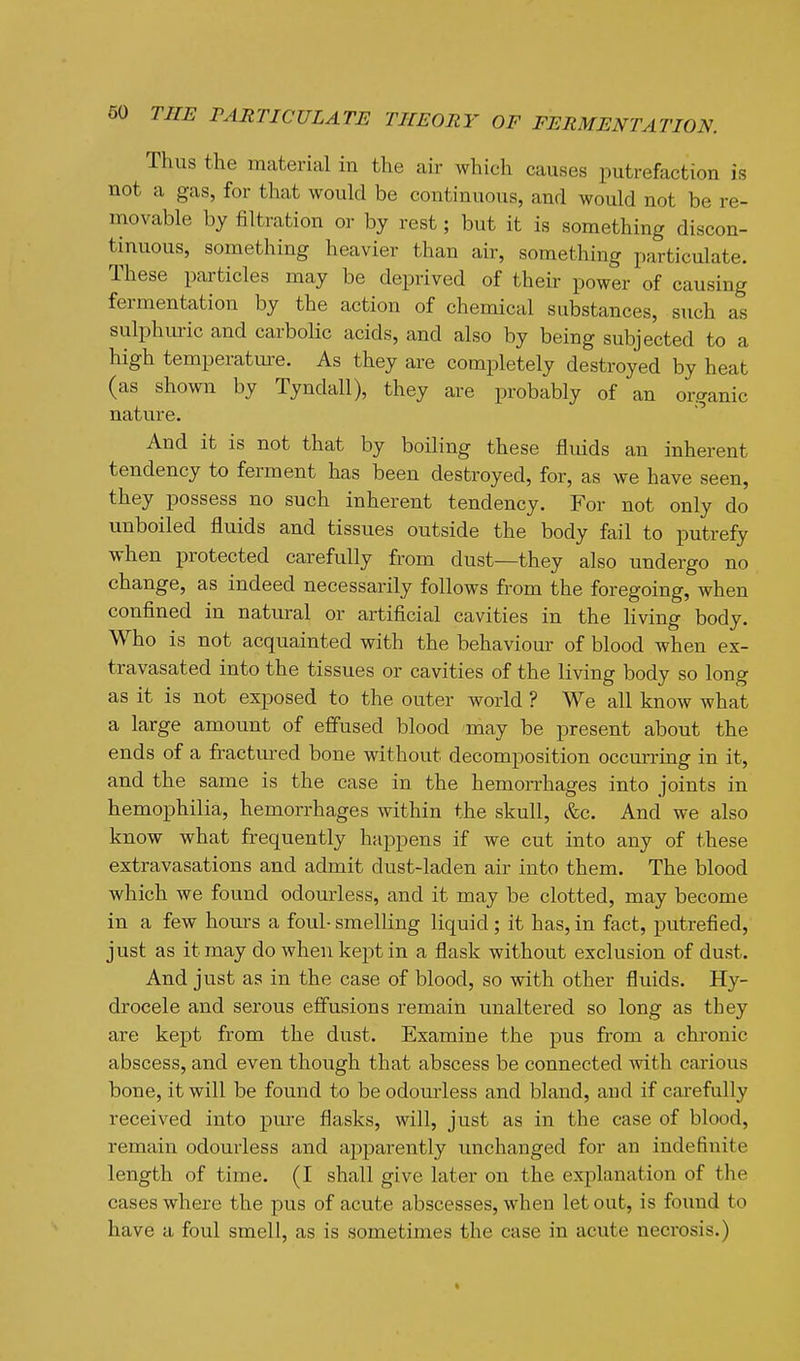 Thus the material in the air which causes putrefaction is not a gas, for that would be continuous, and would not be re- movable by filtration or by rest; but it is something discon- tinuous, something heavier than air, something particulate. These particles may be deprived of their power of causing fermentation by the action of chemical substances, such as sulphm-ic and carbolic acids, and also by being subjected to a high temperatm-e. As they are completely destroyed by heat (as shown by Tyndall), they are probably of an organic nature. And it is not that by boiling these flidds an inherent tendency to ferment has been destroyed, for, as we have seen, they possess no such inherent tendency. For not only do unboiled fluids and tissues outside the body fail to putrefy when protected carefully from dust—they also undergo no change, as indeed necessarily follows from the foregoing, when confined in natural or artificial cavities in the Kving body. Who is not acquainted with the behaviour of blood when ex- travasated into the tissues or cavities of the living body so long as it is not exposed to the outer world ? We all know what a large amount of effused blood may be present about the ends of a fractm-ed bone without decomposition occurring in it, and the same is the case in the hemorrhages into joints in hemophilia, hemorrhages within the skull, &c. And we also know what frequently happens if we cut into any of these extravasations and admit dust-laden air into them. The blood which we found odourless, and it may be clotted, may become in a few hours a foul- smelling liquid; it has, in fact, putrefied, just as it may do when kept in a flask without exclusion of dust. And just as in the case of blood, so with other fluids. Hy- drocele and serous effusions remain unaltered so long as they are kept from the dust. Examine the pus fi'om a chronic abscess, and even though that abscess be connected mth carious bone, it will be found to be odourless and bland, and if carefully received into pure flasks, will, just as in the case of blood, remain odourless and apparently unchanged for an indefinite length of time. (I shall give later on the explanation of the cases where the pus of acute abscesses, when let out, is foimd to have a foul smell, as is sometimes the case in acute necrosis.)