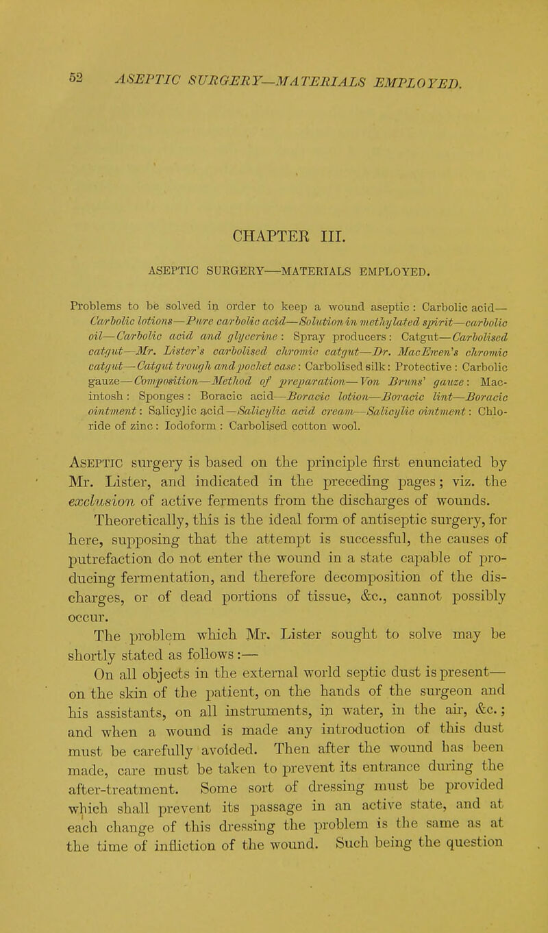 CHAPTER III. ASEPTIC SURGERY—MATERIALS EMPLOYED. Problems to be solved in order to keep a wound aseptic: Carbolic acid— Carbolic lotions—Pm-e carhoUo acid—SohiUonin methylated sjnrit—carbolic oil—Carbolic acid and r/b/eerine : Spray producers: Catgut—Carboliscd catfliit—Mr. Lister's carboliscd chromic, catgut—Dr. MacEwen's chromic catrjut—■ Catgnt trough and pocliet cai^e: Carbolised silk: Protective: Carbolic gauze—Composition—Method of ■i)re]7arntion—Von Brims' gauze: Mac- intosh : Sponges : Boracic acid—Boracic lotion—Boracic lint—Boracic ointment: Salicylic acid—Salicylic acid cream—Salicylic ointment: Chlo- ride of zinc: Iodoform : Carbolised cotton wool. Aseptic surgery is based on the principle first enunciated by Mr. Lister, and indicated in the preceding pages; viz. the exclusion of active ferments from the discharges of wounds. Theoretically, this is the ideal form of antiseptic surgery, for here, supposing that the attempt is successful, the causes of putrefaction do not enter the wound in a state capable of pro- ducing fermentation, and therefore decomposition of the dis- charges, or of dead portions of tissue, &c., cannot possibly occur. The problem which Lister sought to solve may be shortly stated as follows :— On all objects in the external world septic dust is present— on the skin of the patient, on the hands of the surgeon and his assistants, on all instruments, in water, in the air, &c.; and when a wound is made any introduction of this dust must be carefully avoided. Then after the wound has been made, care must be taken to prevent its entrance during the after-treatment. Some sort of dressing must be provided which shall prevent its passage in an active state, and at each change of this dressing the problem is the same as at the time of infliction of the wound. Such being the question