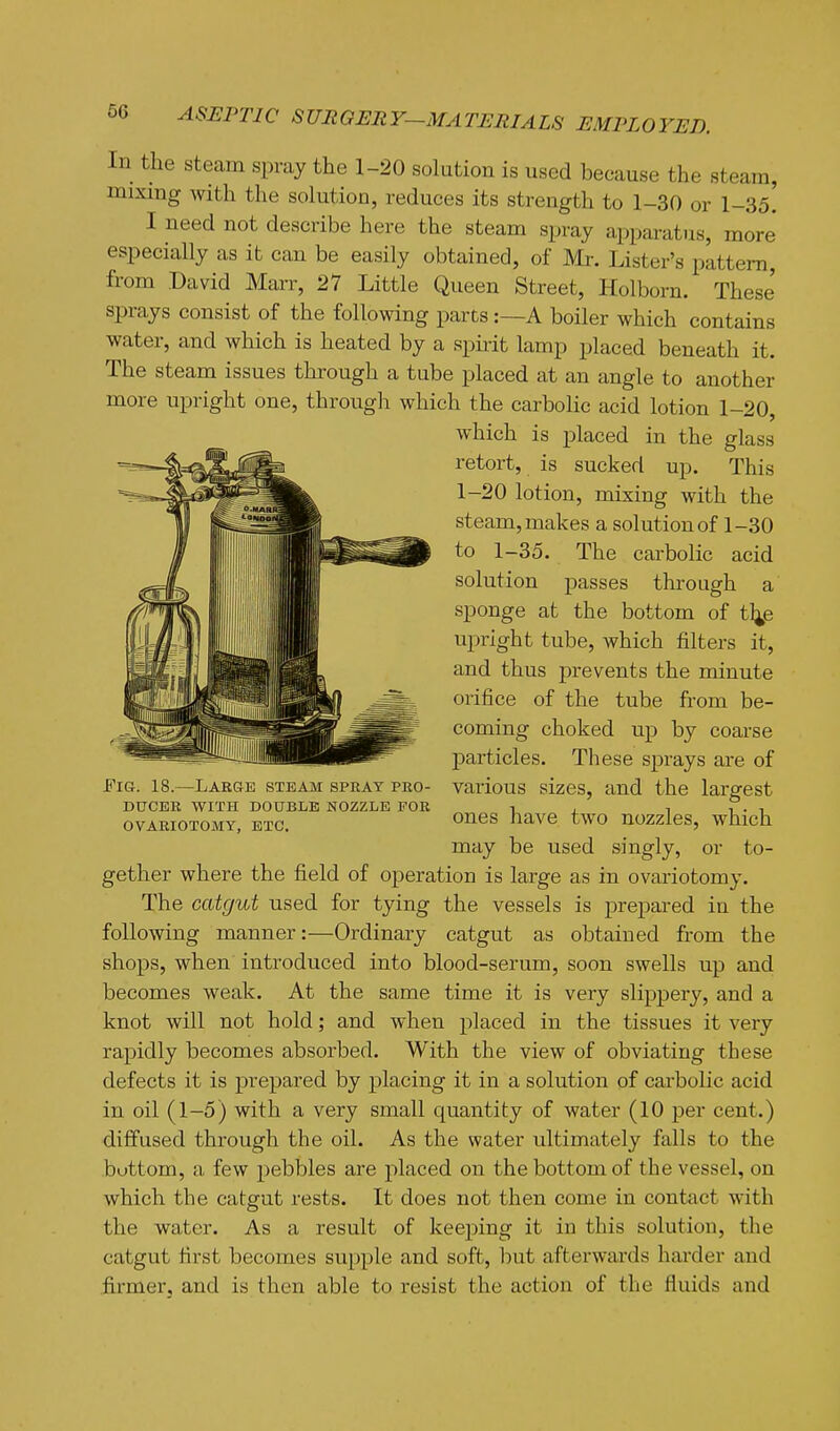 In the steam spray the 1-20 solution is used because the steam, mixing with the solution, reduces its strength to 1-30 or 1-35. I need not describe here the steam spray apparatus, more especially as it can be easily obtained, of Mr. Lister's pattern, from David Marr, 27 Little Queen Street, Holborn. These sprays consist of the following parts :—A boiler which contains water, and which is heated by a spiiit lamp placed beneath it. The steam issues through a tube placed at an angle to another more upright one, through which the carbolic acid lotion 1-20, which is placed in the glass retort, is sucked up. This 1-20 lotion, mixing with the steam, makes a solution of 1-30 to 1-35. The carbolic acid solution j)asses through a sponge at the bottom of t^e upright tube, which filters it, and thus prevents the minute orifice of the tube from be- coming choked up by coarse particles. These sprays are of FiGr. 18.—Large steam sprat pro- various sizes, and the largest DUCER WITH DOUBLE NOZZLE FOR i , ?. , OVARIOTOMY, ETC. liONQ two uozzles, which may be used singly, or to- gether where the field of operation is large as in ovariotomy. The catgut used for tying the vessels is prepared in the following manner:—Ordinary catgut as obtained from the shops, when introduced into blood-serum, soon swells up and becomes weak. At the same time it is very slippery, and a knot will not hold; and when placed in the tissues it very rapidly becomes absorbed. With the view of obviating these defects it is prepared by placing it in a solution of carbolic acid in oil (1-5) with a very small quantity of water (10 per cent.) diffused through the oil. As the water ultimately falls to the bottom, a few pebbles are placed on the bottom of the vessel, on which the catgut rests. It does not then come in contact with the water. As a result of keeping it in this solution, the catgut first becomes supple and soft, but afterwards harder and firmer, and is then able to resist the action of the fluids and