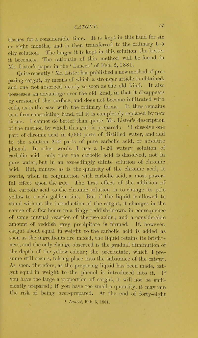 CAT OUT. tissues for a considerable time. It is kept in this iluid for six or eight months, and is then transferred to the ordinary 1-5 oily solution. The longer it is kept in this solution the better it becomes. The rationale of this method will be found in Mr. Lister's paper in the ' Lancet' of Feb. 5,1881. Quite recently ^ Mr. Lister has published a new method of pre- paring catgut, by means of which a stronger article is obtained, and one not absorbed nearly so soon as the old kind. It also possesses an advantage over the old kind, in that it disappears by erosion of the surface, and does not become infiltrated with cells, as is the case with the ordinary forms. It thus remains as a firm constricting band, till it is completely replaced by new tissue. I cannot do better than quote Mr. Lister's description of the method by which this gut is prepared : ' I dissolve one part of chromic acid in 4,000 parts of distilled water, and add to the solution 200 parts of pure carbolic acid, or absolute phenol. In other words, I use a 1-20 watery solution of carbolic acid—only that the carbolic acid is dissolved, not in pure water, but in an exceedingly dilute solution of chromic acid. But, minute as is the quantity of the chromic acid, it exerts, when in conjunction with carbolic acid, a most power- fid effect upon the gut. The first effect of the addition of the carbolic acid to the chromic solution is to change its pale yellow to a rich golden tint. But if the liquid is allowed to stand without the introduction of the catgut, it changes in the course of a few hours to a dingy reddish-brown, in consequence of some mutual reaction of the two acids; and a considerable amount of reddish grey precipitate is formed. If, however, catgut about equal in weight to the carbolic acid is added as soon as the ingredients are mixed, the liquid retains its bright- ness, and the only change observed is the gradual diminution of the depth of the yellow coloru; the precipitate, which I pre- sume still occurs, taking place into the substance of the catgut. As soon, therefore, as the preparing liquid has been made, cat- gut equal in weight to the phenol is introduced into it. If you have too large a proportion of catgut, it will not be swfG.- ciently prepai'ed; if you have too small a quantity, it may run the risk of being over-prepared. At the end of forty-eight ' Lancet, Feb. 5, 1881.