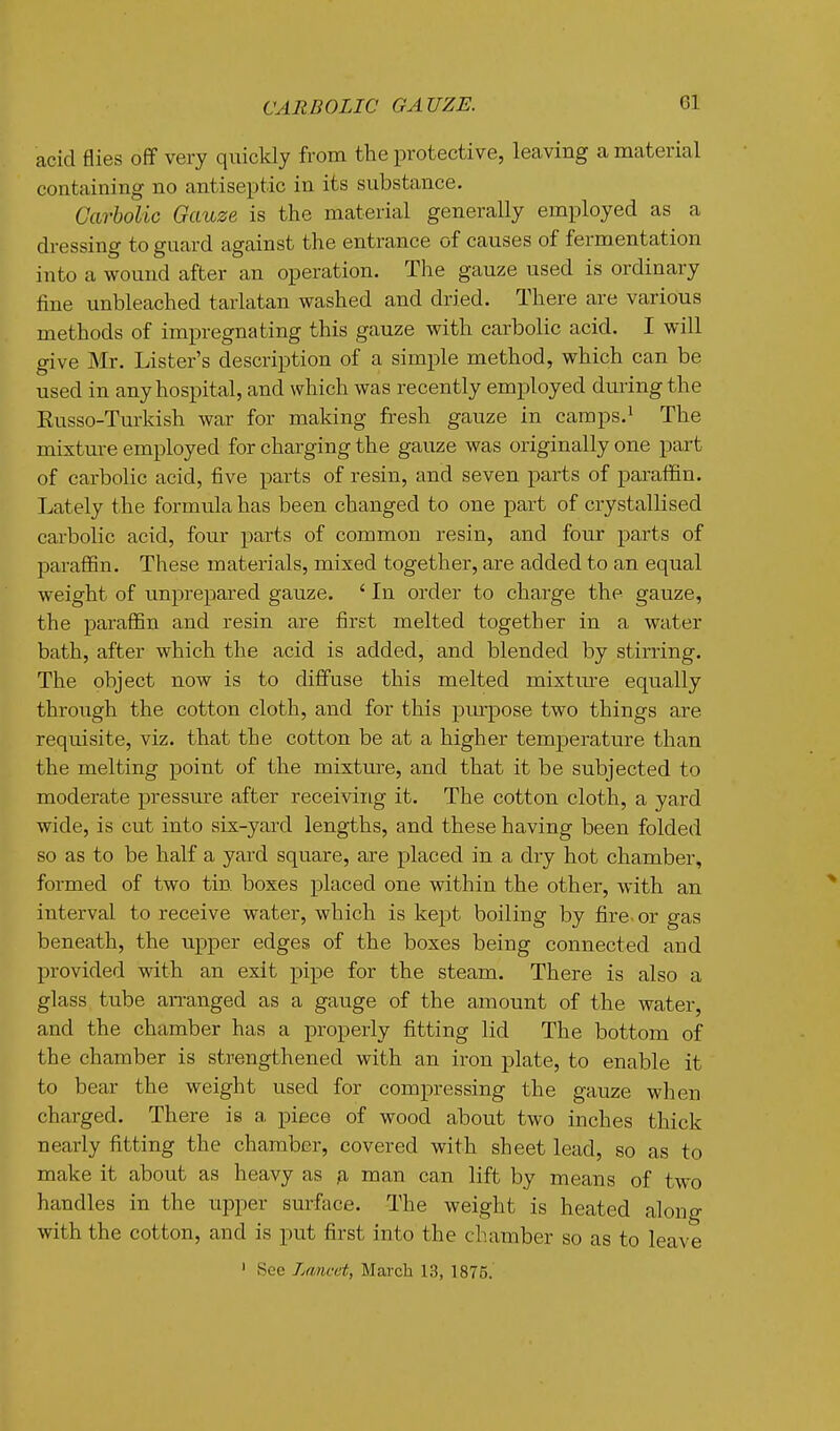 acid flies off very quickly from the protective, leaving a material containing no antiseptic in its substance. Carbolic Gauze is the material generally employed as a dressing to guard against the entrance of causes of fermentation into a wound after an operation. The gauze used is ordinary fine unbleached tarlatan washed and dried. There are various methods of impregnating this gauze with carbolic acid. I will give Mr. Lister's description of a simple method, which can be used in any hospital, and which was recently employed dming the Eusso-Turkish war for making fresh gauze in camps.^ The mixture employed for charging the gauze was originally one part of carbolic acid, five parts of resin, and seven parts of paraffin. Lately the formula has been changed to one part of crystallised carbolic acid, four parts of common resin, and four parts of paraffin. These materials, mixed together, are added to an equal weight of imprepared gauze. ' In order to charge the gauze, the paraffin and resin are first melted together in a water bath, after which the acid is added, and blended by stirring. The object now is to diffuse this melted mixtm'e equally through the cotton cloth, and for this pinpose two things are requisite, viz. that the cotton be at a higher temperature than the melting point of the mixture, and that it be subjected to moderate pressure after receiving it. The cotton cloth, a yard wide, is cut into six-yard lengths, and these having been folded so as to be half a yard square, are placed in a dry hot chamber, formed of two tin boxes placed one within the other, with an interval to receive water, which is kept boiling by fire- or gas beneath, the upper edges of the boxes being connected and provided with an exit pipe for the steam. There is also a glass tube arranged as a gauge of the amount of the water, and the chamber has a properly fitting lid The bottom of the chamber is strengthened with an iron plate, to enable it to bear the weight used for compressing the gauze when charged. There is a piece of wood about two inches thick nearly fitting the chamber, covered with sheet lead, so as to make it about as heavy as man can lift by means of two handles in the upper sm-ftice. The weight is heated along with the cotton, and is put first into the chamber so as to leave ' See Zmcet, March 13, 1875.