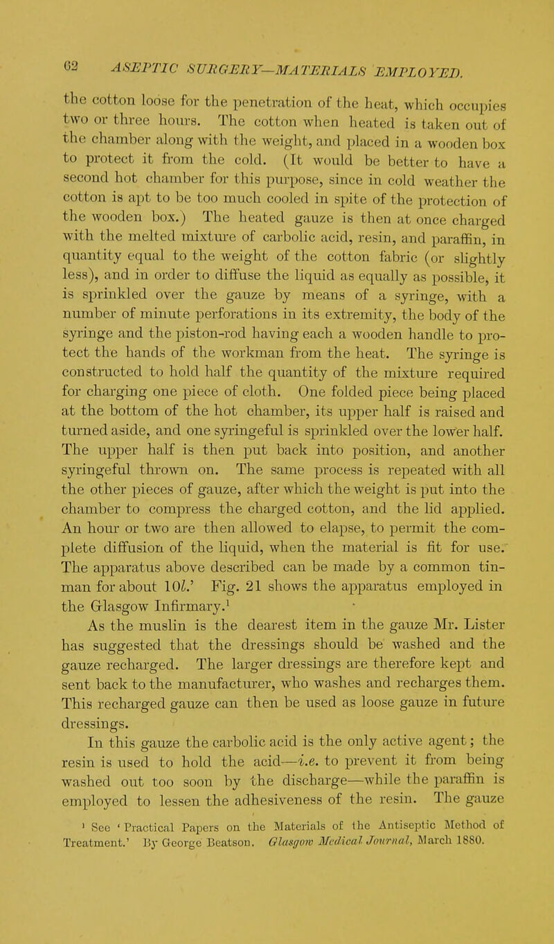 the cotton loose for the penetration of the heat, which occupies two or three hours. The cotton when heated is taken out of the chamber along with the weight, and placed in a wooden box to protect it from the cold. (It would be better to have a second hot chamber for this pm-pose, since in cold weather the cotton is apt to be too much cooled in spite of the protection of the wooden box.) The heated gauze is then at once charged with the melted mixtm-e of carbolic acid, resin, and paraffin, in quantity equal to the weight of the cotton fabric (or slightly less), and in order to diffuse the liquid as equally as possible, it is sprinkled over the gauze by means of a syringe, with a number of minute perforations in its extremity, the body of the syringe and the piston-rod having each a wooden handle to pro- tect the hands of the workman from the heat. The syringe is constructed to hold half the quantity of the mixtme required for charging one piece of cloth. One folded piece being placed at the bottom of the hot chamber, its upper half is raised and turned aside, and one syringeful is sprinkled over the lower half. The upper half is then put back into position, and another syringeful thrown on. The same process is repeated with all the other pieces of gauze, after which the weight is put into the chamber to compress the charged cotton, and the lid applied. An horn or two are then allowed to elapse, to permit the com- plete diffusion of the liquid, when the material is fit for use. The apparatus above described can be made by a common tin- man for about 10^.' Fig. 21 shows the apparatus employed in the Grlasgow Infirmary.^ As the muslin is the dearest item in the gauze Mr. Lister has suggested that the dressings should be washed and the gauze recharged. The larger di-essings are therefore kept and sent back to the manufacturer, who washes and recharges them. This recharged gauze can then be used as loose gauze in futm-e dressings. In this gauze the carbolic acid is the only active agent; the resin is used to hold the acid—i.e. to prevent it from being washed out too soon by the discharge—while the paraffin is employed to lessen the adhesiveness of the resin. The gauze ' See ' Practical Papers on the Materials of the Antiseptic Method of Treatment.' V.y George Beatson. Glasgmv McdicaUmirnal, March 1880.