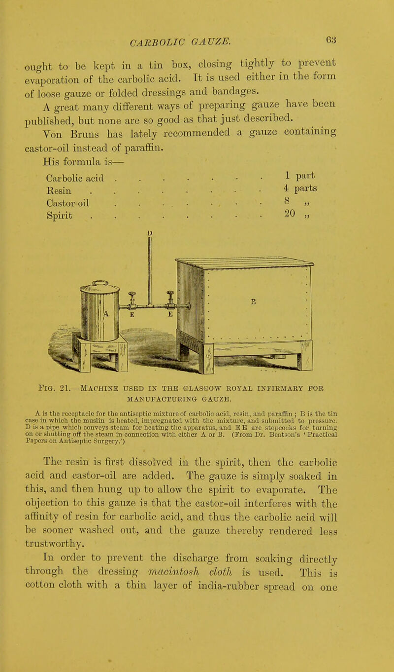 ought to be kept in a tin box, closing tightly to prevent evaporation of the carbolic acid. It is used either in the form of loose gauze or folded dressings and bandages. A great many different ways of preparing gauze have been published, but none are so good as that just described. Von Bruns has lately recommended a gauze containing castor-oil instead of paraffin. His formula is— Carbolic acid 1 V^^ Resin * Pfirts Castor-oil . . ■ . • • , • • 8 „ Spirit 20 „ D Fig. 21.—Machine used in the glas&ow royal infiemary for manttfactxjring- gauze. A is the receptacle for the antiseptic mixture of carbolic acirl, regin, antl paraffin ; B is the tin case iu which the muslin is heated, impregnated with tlie mixture, and submitted to pressure. D is a pipe whicli conveys steam for heating the apparatus, and E B are stopcoclts for tm-ning on or shutting off the steam in connection with either A or B. (From Dr. Beatsou's ' Practical Papers on Antiseptic Surgery.') The resin is first dissolved in the spirit, then the carbolic acid and castor-oil are added. The gauze is simply soaked in this, and then hung up to allow the spirit to evaporate. The objection to this gauze is that the castor-oil interferes with the affinity of resin for carbolic acid, and thus the carbolic acid will be sooner washed out, and the gauze thereby rendered less trustworthy. In order to prevent the discharge from soaking directly through the dressing macintosh cloth is used. This is cotton cloth with a thin layer of india-rubber spread on one