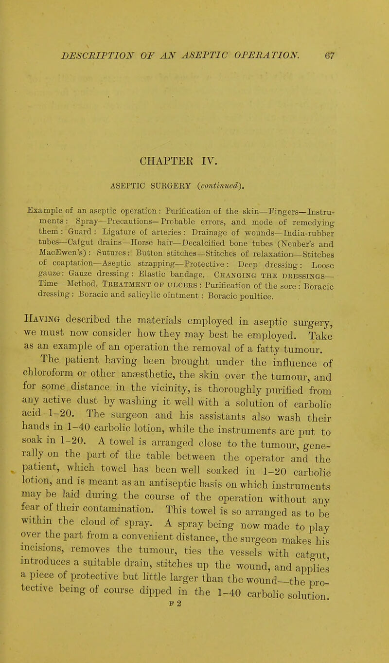 CHAPTEE IV. ASEPTIC SUKGERY {continued). Example of an aseptic operation: Purification of the skin—Fingers—Instru- ments : Spray—Precautions—Probable errors, and mode of remedying them : Guard : Ligature of arteries : Drainage of wounds—India-rubber tubes—Cat gut drains—Horse hair—Decalcified bone tubes (Neuber's and MacEwen's) : Sutures: Button stitches—Stitches of relaxation—Stitches of coaptation—Aseptic strapping—Protective : Deep dressing: Loose gauze: Gauze dressing: Elastic bandage. Changing the deessings— Time—Method. Treatment of ulcees : Pui-ification of the sore: Boracic dressing: Boracic and saUcylic ointment: Boracic poultice. Having described the materials employed in aseptic sm-gery, we must now consider how they may best be employed. Take as an example of an operation the removal of a fatty tumour. The patient having been brought under the influence of chlorofoi-m or other anaBsthetic, the skin over the tumour, and for some distance in the vicinity, is thoroughly purified from any active dust by washing it well with a solution of carbolic acid 1-20. The surgeon and his assistants also wash their hands in 1-40 carboHc lotion, while the instruments are put to soak in 1-20. A towel is arranged close to the tumour, gene- rally on the part of the table between the operator and the patient, which towel has been well soaked in 1-20 carbolic lotion, and is meant as an antiseptic basis on which instruments may be laid dimng the com'se of the operation without any fear of their contamination. This towel is so arranged as to be withm the cloud of spray. A spray being now made to play over the part from a convenient distance, the surgeon makes his incisions, removes the tumom^, ties the vessels with catgut mtroduces a suitable drain, stitches up the wound, and applies a piece of protective but little larger than the wound—the pro tective being of course dipped in the 1-40 carbolic solution