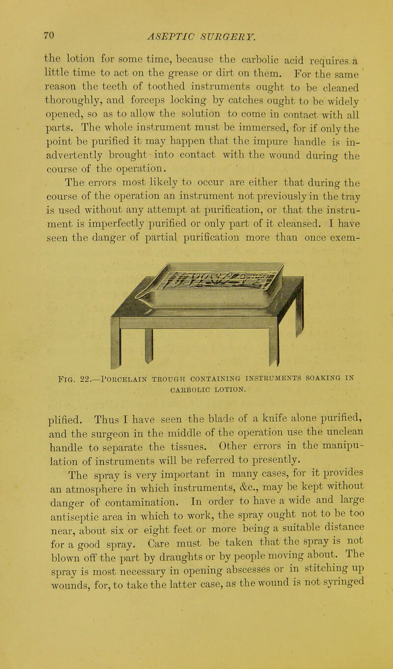 the lotion for some time, because the carbolic acid requires, a little time to act on the grease or dirt on them. For the same reason the teeth of toothed instruments ought to be cleaned thoroughly, and forceps locking by catches ought to be widely opened, so as to allow the solution to come in contact with all parts. The whole instrument must be immersed, for if only the point be purified it may happen that the impure handle is in- advertently brought into contact with the wound during the course of the operation. The errors most likely to occur are either that during the com-se of the operation an instrument not previously in the tray is used without any attempt at purification, or that the instru- ment is imperfectly purified or only part of it cleansed. I have seen the danger of partial purification more than once exem- plified. Thus I have seen the blade of a knife alone purified, and the surgeon in the middle of the operation use the unclean handle to separate the tissues. Other errors in the manipu- lation of instruments will be referred to presently. The spray is very important in many cases, for it provides an atmosphere in which instruments, &c., may be kept without danger of contamination. In order to have a wide and large antiseptic area in which to work, the spray ought not to be too near, about six or eight feet or more being a suitable distance for a good spray. Care must be taken tliat the spray is not blown off the part by draughts or by people moving about. The spray is most necessary in opening abscesses or in stitching up wounds, for, to take the latter case, as the wound is not syringed