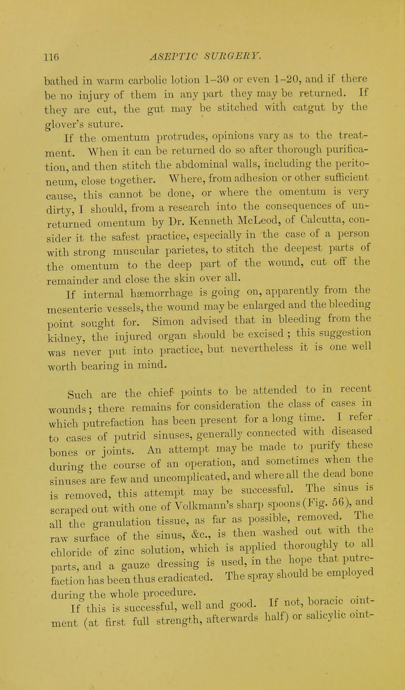 bathed in warm carbolic lotion 1-30 or even 1-20, and if there be no injury of them in any part they may be retiu-ned. If they are cut, the gut may be stitched with catgut by the glover's suture. If the omentum protrudes, opinions vary as to the treat- ment. When it can be returned do so after thorough purifica- tion, and then stitch the abdominal walls, including the perito- neum, close together. Where, from adhesion or other sufficient cause, this cannot be done, or where the omentum is very dirty, I should, from a research into the consequences of un- retur'ned omentimi by Dr. Kenneth McLeod, of Calcutta, con- sider it the safest practice, especially in the case of a person with strong muscular parietes, to stitch the deepest parts of the omentum to the deep part of the wound, cut off the remainder and close the skin over all. If internal hsemorrhage is going on, apparently from the mesenteric vessels, the wound maybe enlarged and the bleeding point sought for. Simon advised that in bleeding from the kidney, the injm-ed organ should be excised ; this suggestion was never put into practice, but nevertheless it is one well worth bearing in mind. Such are the chief points to be attended to in recent wounds; there remains for consideration the class of cases in which putrefaction has been present for a long time. I refer to cases of putrid sinuses, generally connected with diseased bones or joints. An attempt may be made to purify these dming the course of an operation, and sometimes when the sinuses are few and uncomplicated, and where all the dead bone is removed, this attempt may be successful. The sinus is scraped out with one of Volkmann's sharp spoons (J^ ig. 56), and all the granulation tissue, as far as possible, removed The raw sm-face of the sinus, &c., is then washed out with the chloride of zinc solution, which is applied thoroughly to all parts, and a gauze dressing is used, in the hope that invtre- faction has been thus eradicated. The spray should be employed during the whole procedure. . If this is successful, well and good. If not, boracic oint- ment (at first full strength, afterwards half) or salicylic omt-