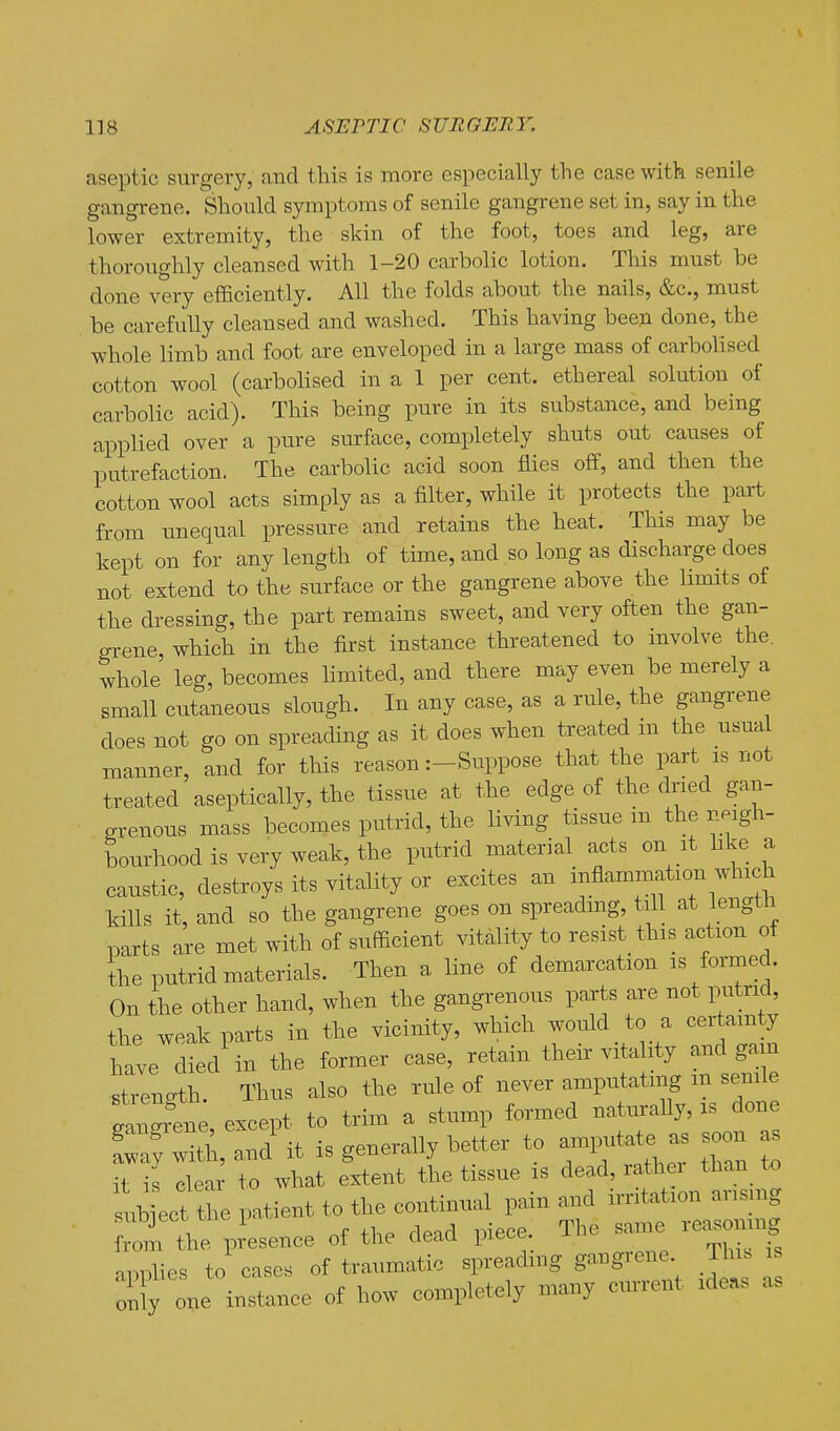 aseptic surgery, and this is more especially the case with senile gangrene. Should symptoms of senile gangrene set in, say in the lower extremity, the skin of the foot, toes and leg, are thoroughly cleansed with 1-20 carbolic lotion. This must be done very efficiently. All the folds about the nails, &c., must be carefully cleansed and washed. This having been done, the whole limb and foot are enveloped in a large mass of carbolised cotton wool (carbohsed in a 1 per cent, ethereal solution of carbolic acid). This being pure in its substance, and being applied over a pure surface, completely shuts out causes of putrefaction. The carbolic acid soon flies off, and then the cotton wool acts simply as a filter, while it protects the part from imequal pressure and retains the heat. This may be kept on for any length of time, and so long as discharge does not extend to the surface or the gangrene above the limits of the dressing, the part remains sweet, and very often the gan- grene which in the first instance threatened to involve the. whole' leg, becomes limited, and there may even be merely a small cutaneous slough. In any case, as a rule, the gangrene does not go on spreading as it does when treated m the usual manner, and for this reason :-Suppose that the part is not treated aseptically, the tissue at the edge of the dried gan- grenous mass becomes putrid, the Hving tissue m the neigh- bourhood is very weak, the putrid material acts on it hke a caustic, destroys its vitality or excites an inflammation which kills it, and so the gangrene goes on spreadmg, till at length parts are met with of sufficient vitality to resist this action of the putrid materials. Then a line of demarcation is formed. On the other hand, when the gangrenous parts are not putrid, the weak parts in the vicinity, which would to a cer amty have died in the former case, retain their vitality and gain strength. Thus also the rule of never amputating m senile fan^rene except to trim a stump formed naturally, is done ;Tand it is generally better to am^^it^^as soon as it is clear to what extent the tissue is dead, rather tha,n_ to J;ib ect the patient to the continual pain and irritation arismg ^om the presence of the dead piece. The same reasoning .pnlies to cases of traumatic spreading gangrene This is :i;iy one instance of how completely many cmrent ideas as