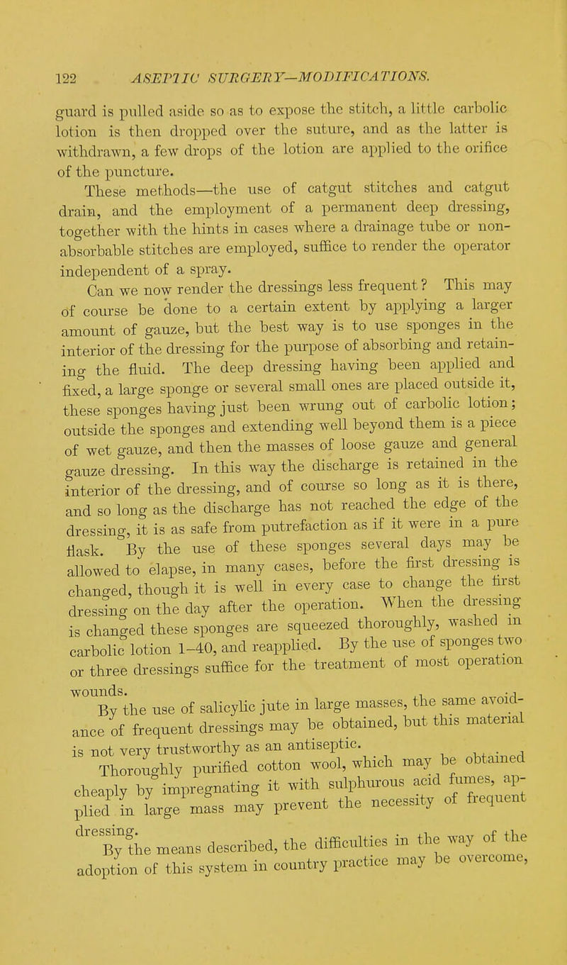 guard is pulled aside so as to expose the stitch, a little carbolic lotion is then dropped over the suture, and as the latter is withdrawn, a few drops of the lotion are applied to the orifice of the puncture. These methods—the use of catgut stitches and catgut drain, and the employment of a permanent deep dressing, together with the hints in cases where a drainage tube or non- absorbable stitches are employed, suflSce to render the operator independent of a spray. Can we now render the dressings less frequent ? This may of course be done to a certain extent by applying a larger amount of gauze, but the best way is to use sponges in the interior of the dressing for the purpose of absorbing and retain- ing the fluid. The deep dressing having been applied and fixed, a large sponge or several small ones are placed outside it, these sponges having just been wrung out of carbolic lotion; outside the sponges and extending well beyond them is a piece of wet gauze, and then the masses of loose gauze and general gauze dressing. In this way the discharge is retained in the interior of the dressing, and of course so long as it is there, and so long as the discharge has not reached the edge of the dressing, it is as safe from putrefaction as if it were in a pure flask By the use of these sponges several days may be allowed to elapse, in many cases, before the first dressing is changed, though it is well in every case to change the first dressing on the day after the operation. When the dressmg is changed these sponges are squeezed thoroughly, washed m carbolic lotion 1-40, and reapplied. By the use of sponges two or three dressings suffice for the treatment of most operation wounds. ^, By the use of sdicyUo jute in large masses, the same avoid- auce of frequent dressings may be obtained, but this material is not very trustworthy as an antiseptic. , ^ . j Thoroughly purified cotton wool, which may be obtained cheaply by impregnating it with sulphurous -'^ J^'-^'^P; plied in large mass may prevent the necessity of fiequent By ?he means described, the difficulties in the way of the adoption of this system in country practice may be overcome,