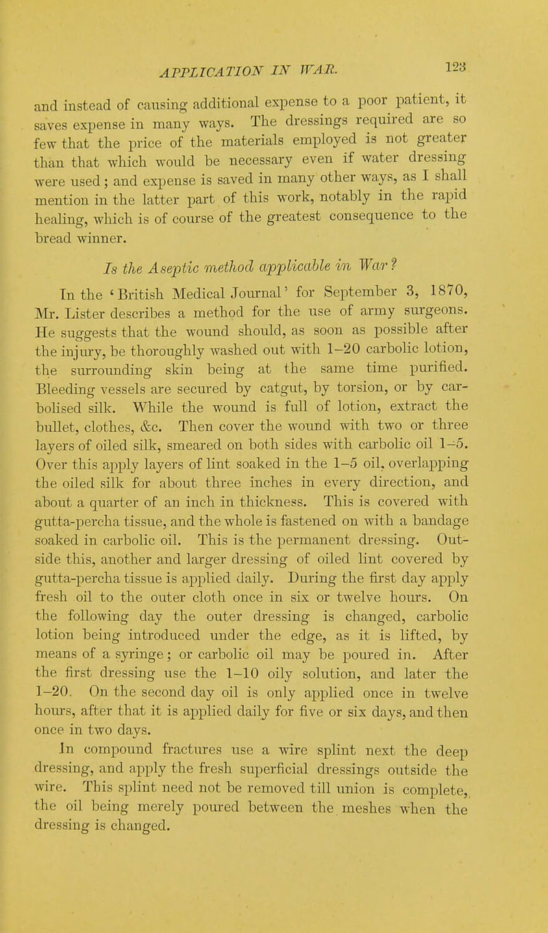 and instead of causing additional expense to a poor patient, it saves expense in many ways. The dressings required are so few that the price of the materials employed is not greater than that which would be necessary even if water dressing were used; and expense is saved in many other ways, as I shall mention in the latter part of this work, notably in the rapid healing, which is of course of the greatest consequence to the bread winner. Is the Aseptic method applicable in War ? In the 'British MedicalJournal' for September 3, 1870, JVIr. Lister describes a method for the use of army surgeons. He suggests that the wound should, as soon as possible after the injury, be thoroughly washed out with 1-20 carbolic lotion, the surrounding skin being at the same time purified. Bleeding vessels are secured by catgut, by torsion, or by car- bolised silk. While the wound is full of lotion, extract the bullet, clothes, &c. Then cover the wound with two or three layers of oiled silk, smeared on both sides with carbolic oil 1-5. Over this apply layers of lint soaked in the 1-5 oil, overlapping the oiled silk for about three inches in every direction, and about a quarter of an inch in thickness. This is covered with gutta-percha tissue, and the whole is fastened on with a bandage soaked in carbolic oil. This is the permanent dressing. Out- side this, another and larger dressing of oiled lint covered by gutta-percha tissue is applied daily. During the first day apply fresh oil to the outer cloth once in six or twelve hours. On the following day the outer dressing is changed, carbolic lotion being introduced imder the edge, as it is lifted, by means of a syringe; or carbolic oil may be poured in. After the first dressing use the 1-10 oily solution, and later the 1-20. On the second day oil is only applied once in twelve hours, after that it is applied daily for five or six days, and then once in two days. Jn compound fractures use a wire splint next the deep dressing, and apply the fresh superficial dressings outside the wire. This splint need not be removed till union is complete,, the oil being merely poured between the meshes when the dressing is changed.