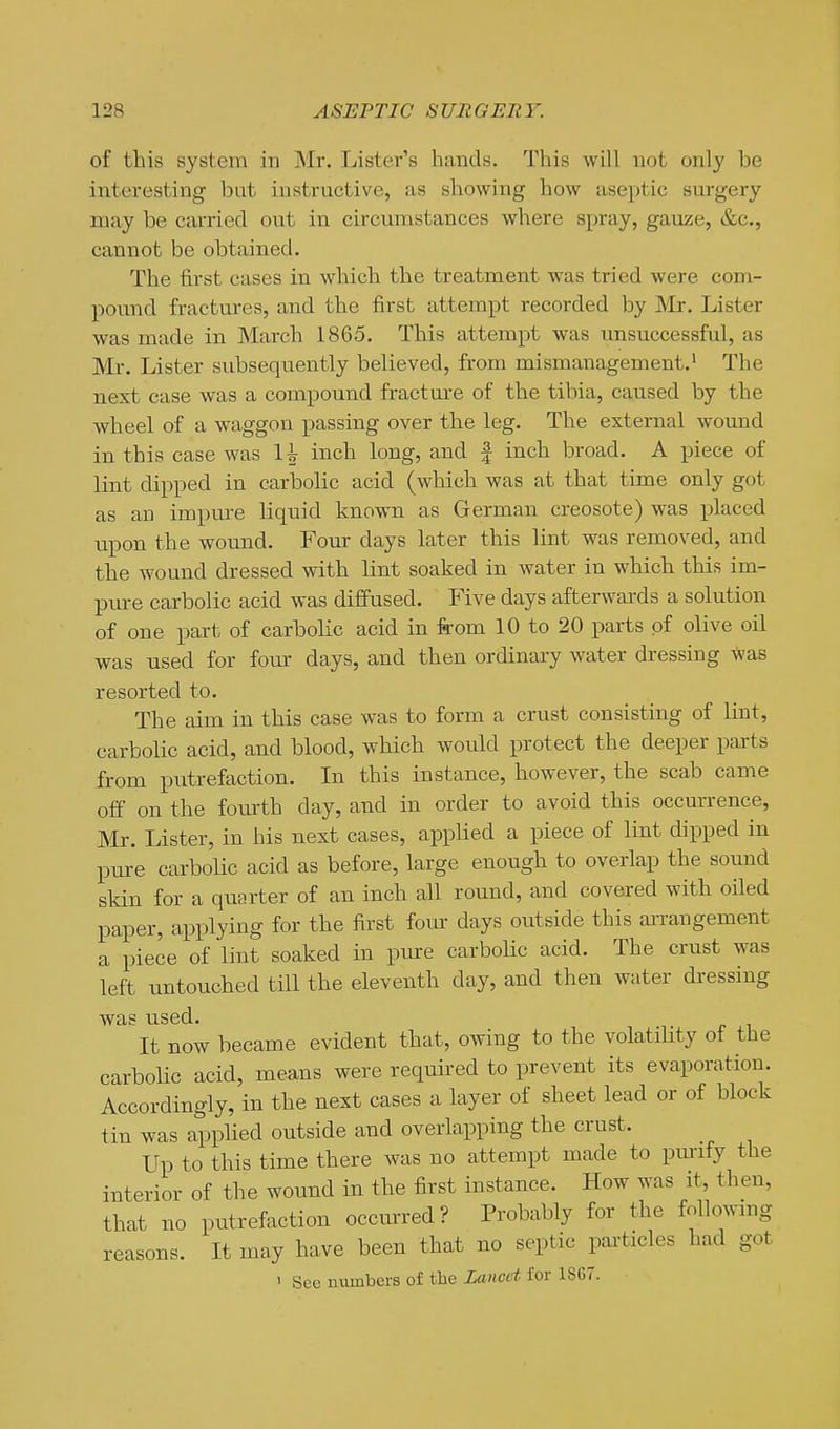 of this system in Mr. Lister's hands. This will not only be interesting but instructive, as showing how aseptic surgery may be carried ont in circumstances where spray, gauze, &c., cannot be obtained. The first cases in which the treatment was tried were com- pound fractures, and the first attempt recorded by ]\Ir. Lister was made in March 1865. This attempt was unsuccessful, as Mr. Lister subsequently believed, from mismanagement.' The next case was a compound fracture of the tibia, caused by the wheel of a waggon passing over the leg. The external wound in this case was H inch long, and | inch broad. A piece of lint dipped in carbolic acid (which was at that time only got as an impure liquid known as German creosote) was placed upon the wound. Four days later this lint was removed, and the wound dressed with lint soaked in water in which this im- pure carbolic acid was diffused. Five days afterwards a solution of one part of carbolic acid in from 10 to 20 parts of olive oil was used for four days, and then ordinary water dressing was resorted to. The aim in this case was to form a crust consisting of lint, carbolic acid, and blood, which wovild protect the deeper parts from putrefaction. In this instance, however, the scab came off on the fourth day, and in order to avoid this occurrence, Mr. Lister, in his next cases, applied a piece of lint dipped in pure carbolic acid as before, large enough to overlap the sound skin for a quarter of an inch all round, and covered with oiled paper, applying for the first foiu- days outside this arrangement a piece of lint soaked in pure carbolic acid. The crust was left untouched till the eleventh day, and then water dressing was used. It now became evident that, owing to the volatiUty ot the carbolic acid, means were required to prevent its evaporation. Accordingly, in the next cases a layer of sheet lead or of block tin was applied outside and overlapping the crust. Up to this time there was no attempt made to pmufy the interior of the wound in the first instance. How was it, then, that no putrefaction occurred? Probably for the foUowmg reasons. It may have been that no septic pai'ticles had got 1 See numbers of the Lancet for 1867.