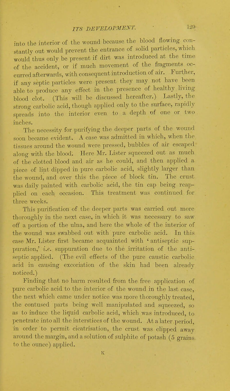 1:20 into the interior of the wound because the blood flowing con- stantly out would prevent the entrance of solid particles, which would thus only be present if dirt was introduced at the time of the accident, or if much movement of the fragments oc- curred afterwards, with consequent introduction of air. Further, if any septic particles were present they may not have been able to produce any effect in the presence of healthy living blood clot. (This will be discussed hereafter.) Lastly, the strong carbolic acid, though appKed only to the surface, rapidly spreads into the interior even to a depth of one or two inches. The necessity for purifying the deeper parts of the wound soon became evident. A case was admitted in which, when the tissues around the wound were pressed, bubbles of air escaped along with the blood. Here Mr. Lister squeezed out as much of the clotted blood and air as he could, and then applied a piece of lint dipped in pure carbolic acid, slightly larger than the wound, and over this the piece of block tin. The crust was daily painted with carbolic acid, the tin cap being reap- plied on each occasion. This treatment was continued for three weeks. This purification of the deeper parts was carried out more thoroughly in the next case, in which it was necessary to saw off a portion of the ulna, and here the whole of the interior of the wound was swabbed out with pure carbolic acid. In this case ]VIr. Lister first became acquainted with ' antiseptic sup- puration,' i.e. suppuration due to the irritation of the anti- septic applied. (The evil effects of the pm-e caustic carbolic acid in causing excoriation of the skin had been already noticed.) Finding that no harm resulted from the free application of pure carbolic acid to the interior of the wound in the last case, the next which came under notice was more thoroughly treated, the contused parts being well manipulated and squeezed, so as to induce the liquid carbolic acid, which was introduced, to penetrate into all the interstices of the wound. At a later period, in order to permit cicatrisation, the crust was clipped away around the margin, and a solution of sulphite of potash (5 grains, to the ounce) applied. K