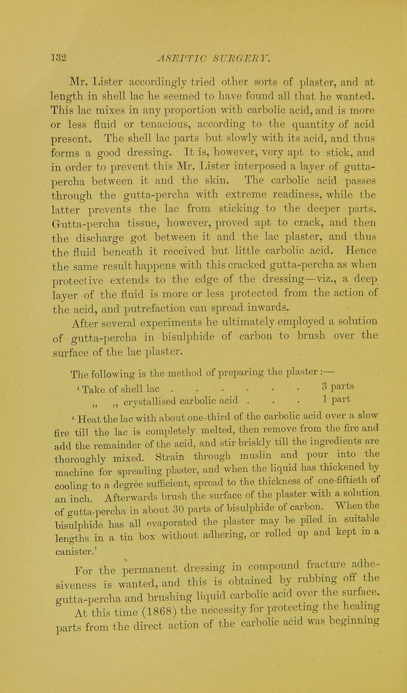 INIr. Lister accordingly tried other sorts of plaster, and at length in shell lac he seemed to have found all that he wanted. This lac mixes in any proportion with carbolic acid, and is more or less fluid or tenacious, according to the quantity of acid present. The shell lac parts but slowly with its acid, and thus forms a good dressing. It is, however, very apt to stick, and in order to prevent this Mr. Lister interposed a layer of gutta- percha between it and the skin. The carbolic acid passes through the gutta-percha with extreme readiness, while the latter prevents the lac from sticking to the deeper parts. Gutta-percha tissue, however, proved apt to crack, and then the discharge got between it and the lac plaster, and thus the fluid beneath it received but little carbolic acid. Hence the same result happens with this cracked gutta-percha as when protective extends to the edge of the dressing—viz., a deep layer of the fluid is more or less protected from the action of the acid, and putrefaction can spread inwards. After several experiments he ultimately employed a solution of gutta-percha in bisulphide of carbon to brush over the surface of the lac plaster. The following is the method of preparing the plaster :— ' Take of shell lac 3 parts „ „ crystallised carbolic acid ... 1 part ' Heat the lac with about one-third of the carbolic acid over a slow tire tni the lac is completely melted, then remove from the fire and add the remainder of the acid, and stir briskly till the ingredients are thoroughly mixed. Strain through muslin and pour into the machine for spreading plaster, and when the liqmd has thickened by cooling to a degree sufficient, spread to the thickness of one-fiftieth of an inch Afterwards brush the siuface of the plaster with a solution of gutta-percha in about 30 parts of bisulphide of carbon. When the bisulphide has all evaporated the plaster may be piled m suitable lengths in a tin box without adhering, or rolled up and kept m a canister.' For the permanent dressing in compound fracture adhe- siveness is wanted, and this is obtained by rubbing off the gutta-percha and brushing liquid carbolic acid oyer the surface. At this time (1868) the necessity for protecting the healing parts from the direct action of the caa'bolic acid was begmmng