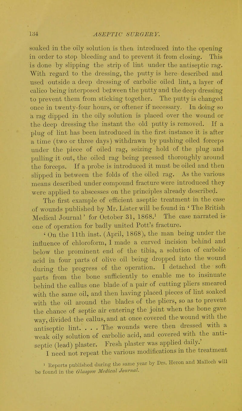 soaked in the oily solution is then introduced into the opening in order to stop bleeding and to prevent it from closing. This is done by slipping the strip of lint under the antiseptic rag. With regard to the dressing, the putty is here described and used outside a deep dressing of carbolic oiled lint, a layer of calico being interposed between the putty and the deep dressing to prevent them from sticking together. The putty is changed once in twenty-four hours, or oftener if necessary. In doing so a rag dipped in the oily solution is placed over the wound or the deep dressing the instant the old putty is removed. If a plug of lint has been introduced in the first instance it is after a time (two or three days) withdrawn by pushing oiled forceps under the piece of oiled rag, seizing hold of the plug and pulling it out, the oiled rag being pressed thoroughly around the forceps. If a probe is introduced it must be oiled and then slipped in between the folds of the oiled rag. As the various means described under compound fracture were introduced they were applied to abscesses on the principles already described. The first example of efficient aseptic treatment in the case of wounds published by Mr. Lister will be found in ' The British Medical Journal' for October 31, 1868.1 The case narrated is one of operation for badly united Pott's fracture. ' On the 11th inst. (April, 1868), the man being under the influence of chloroform, I made a curved incision behind and below the prominent end of the tibia, a solution of carbolic acid in four parts of olive oil being dropped into the wound during the progress of the operation. I detached the soft parts from the bone sufficiently to enable me to insinuate behind the callus one blade of a pair of cutting pliers smeared with the same oil, and then having placed pieces of lint soaked with the oil around the blades of the pliers, so as to prevent the chance of septic air entering the joint when the bone gave way, divided the callus, and at once covered the wound with the antiseptic lint. ... The wounds were then dressed with a weak oily solution of carbolic acid, and covered with the anti- septic (lead) plaster. Fresh plaster was applied daily.' I need not repeat the various modifications in the treatment • Keports published during the same year by Drs. Heron and Malloch will be found in the Glasgow Medical Journal.