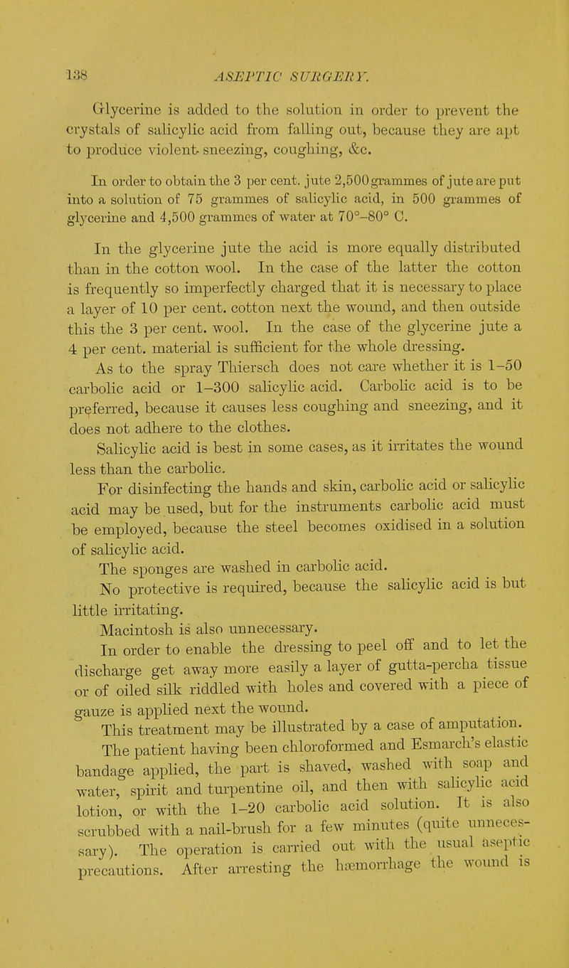 Grlycerine is added to the solution in order to pi-event the crystals of salicylic acid from falling out, because they are apt to produce violent sneezing, coughing, &c. In order to obtain the 3 per cent, jute 2,500 grammes of jute are put into a solution of 75 grammes of salicylic acid, in 500 grammes of glycerine and 4,500 grammes of water at 70°-80° C. In the glycerine jute the acid is more equally distributed than in the cotton wool. In the case of the latter the cotton is frequently so imperfectly charged that it is necessary to place a layer of 10 per cent, cotton next the wound, and then outside this the 3 per cent. wool. In the case of the glycerine jute a 4 per cent, material is sufficient for the whole dressing. As to the spray Thiersch does not care whether it is 1-50 carbolic acid or 1-300 salicylic acid. Carbolic acid is to be preferred, because it causes less coughing and sneezing, and it does not adhere to the clothes. Salicylic acid is best in some cases, as it irritates the wound less than the carbolic. For disinfecting the hands and skin, carbolic acid or salicylic acid may be used, but for the instruments carbolic acid must be employed, because the steel becomes oxidised in a solution of salicylic acid. The sponges are washed in carbolic acid. No protective is required, because the salicylic acid is but little irritating. Macintosh is also unnecessary. In order to enable the dressing to peel off and to let the discharge get away more easily a layer of gutta-percha tissue or of oiled silk riddled with holes and covered with a piece of gauze is applied next the wound. This treatment may be illustrated by a case of amputation. The patient having been chloroformed and Esmarch's elastic bandage applied, the part is shaved, washed with soap and water, spirit and tm^entine oil, and then with salicylic acid lotion, or with the 1-20 cai-bolic acid solution. It is also scrubbed with a nail-brush for a few minutes (quite unneces- sary). The operation is carried out with the usual aseptic precautions. After arresting the hoemorrhage the wound is