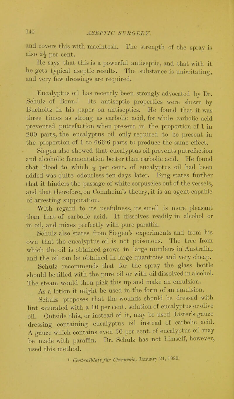 and covers this with macintosh. The strength of the spray is also 2^ per cent. He says that this is a powerful antiseptic, and that with it he gets typical aseptic results. The substance is unirritating, and very few dressings are required. Eucalyptus oil has recently been strongly advocated by Dr. Schulz of Bonn.' Its antiseptic properties were shown by Bucholtz in his paper on antiseptics. He found that it was three times as strong as carbolic acid, for while carbolic acid prevented putrefaction when present in the proportion of 1 in 200 parts, the eucalyptus oil only required to be present in the proportion of 1 to 666*6 parts to produce the same effect. Siegen also showed that eucalyptus oil prevents putrefaction and alcoholic fermentation better than carbolic acid. He found that blood to which ^ per cent, of eucalyptus oil had been added was quite odourless ten days later. Eing states further that it hinders the passage of white corpuscles out of the vessels, and that therefore, on Cohnheim's theory, it is an agent capable of arresting suppuration. With regard to its usefulness, its smell is more pleasant than that of carbolic acid. It dissolves readily in alcohol or in oil, and mixes perfectly with pure paraffin. Schulz also states from Siegen's experiments and from his own that the eucalyptus oil is not poisonous. The tree from which the oil is obtained grows in large numbers in Australia, and the oil can be obtained in large quantities and very cheap. Schulz recommends that for the spray the glass bottle should be filled with the pure oil or with oil dissolved in alcohol. The steam would then pick this up and make an emulsion. As a lotion it might be used in the form of an emulsion. Schulz proposes that the wounds should be dressed with lint saturated with a 10 per cent, solution of eucalyi^tus or olive oil. Outside this, or instead of it, may be used Lister's gauae dressing containing eucalyptus oil instead of caa-bolic acid. A gauze which contains even 50 per cent, of eucalyiDtus oil may be made with paraffin. Dr. Schulz has not himself, however, used this method. • Ccntralblatt fiir Chirurgic, January 2-1, 18S0.