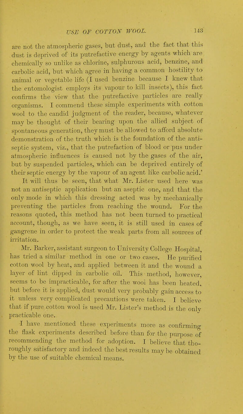 are not the atmospheric gases, but dust, and the fact that this . dust is deprived of its putrefactive energy by agents which are chemically so unlike as chlorine, sulphurous acid, benzine, and carbolic acid, but which agree in having a common hostility to animal or vegetable life (I used benzine because I knew that the entomologist employs its vapour to kill insects), this fact confirms the view that the putrefactive particles are really organisms. I commend these simple experiments with cotton wool to the candid judgment of the reader, because, whatever may be thought of their bearing upon the allied subject of spontaneous generation, they must be allowed to afford absolute demonstration of the truth which is the foundation of the anti- septic system, viz., that the putrefaction of blood or pus under atmospheric influences is caused not by the gases of the air, but by suspended particles, which can be deprived entirely of theii- septic energy by the vapour of an agent like carliolic acid.' It will thus be seen, that what Mr. Lister used here was not an antiseptic application but an aseptic one, and that the only mode in which this dressing acted was by mechanically preventing the particles from reaching the wound. For the reasons quoted, this method has not been turned to practical account, though, as we have seen, it is still used in cases of gangrene in order to protect the weak parts from all sources of iixitation. JVIr. Barker, assistant surgeon to University College Hospital, has tried a similar method in one or two cases. He purified cotton wool by heat, and applied between it and the wound a layer of lint dipped in carbolic oil. This method, however, seems to be impracticable, for after the wool has been heated, but before it is applied, dust would very probably gain access to it unless very complicated precautions were taken. I believe that if pure cotton wool is used Mr. Lister's method is the onlv practicable one. I have mentioned these ex^ieriments more as confirming the flask experiments described before than for the purpose of recommending the method for adoption. I believe that tho- roughly satisfectory and indeed the best results maybe obtained by the use of suitable chemical means.