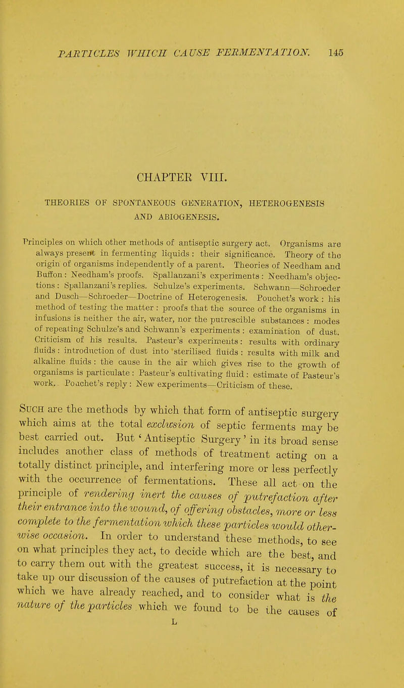 CHAPTER VIII. THEORIES OF SPONTANEOUS GENERATION, HETEROGENESIS AND ABIOGENESIS. ■Principles on wliich other methods of antiseptic surgery act. Organisms are always preseirt in fermenting liquids : their significance. Theory of the origin of organisms independently of a parent. Theories of Needham and BufEon: Needham's proofs. Spallanzani's experiments : Needham's objec- tions : Spallanzani's replies. Schulze's experiments. Schwann—Schroeder and Dusch—Schroeder—Doctrine of Heterogenesis. Pouchet's work : hia method of testing the matter : proofs that the source of the organisms in infusions is neither the air, water, nor the putrescible substances : modes of repealing Schulze's and Schwann's experiments : examination of dust. Criticism of his results. Pasteur's experiments: results with ordinary fluids: introduction of dust into sterilised fluids : results with milk and alkaline fluids : the cause iu the air which gives rise to the growth of organisms is particulate : Pasteur's cultivating fluid : estimate of Pasteur's work. Poachet's reply : New experiments—Criticism of these. Such are the methods by which that form of antiseptic surgery which aims at the total exclusion of septic ferments may be best carried out. But' Antiseptic Surgery' in its broad sense includes another class of methods of treatment acting on a totally distinct principle, and interfering more or less perfectly with the occurrence of fermentations. These all act on the principle of rendering inert the causes of putrefaction after their entrance into the ivound, of offering obstacles, more or less complete to the fermentation which these particles would other- wise occasion. In order to understand these methods, to see on what principles they act, to decide which are the best, and to carry them out with the greatest success, it is necessary to take up our discussion of the causes of putrefaction at the point which we have already reached, and to consider what is the nature of the particles which we found to be the causes of L