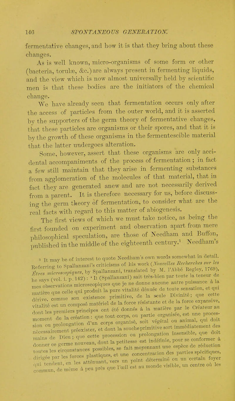 fermentative changes, and how it is that they bring about these changes. As is well known, micro-organisms of some form or other (bactei'ia, tonilfE, &c.) are always present in fermenting liquids, and the view which is now almost universally held by scientific men is that these bodies are the initiators of the chemical change. We have already seen that fermentation occm-s only after the access of particles from the outer world, and it is asserted by the supporters of the germ theory of fermentative changes, that these particles are organisms or their spores, and that it is by the growth of these organisms in the fermentescible material that the latter undergoes alteration. Some, however, assert that these organisms are only acci- dental accompaniments of the process of fermentation ; in fact a few still maintain that they arise in fermenting substances from agglomeration of the molecules of that material, that in fact they are generated anew and are not necessarily derived from a parent. It is therefore necessary for us, before discuss- ing the germ theory of fermentation, to consider what are the real facts with regard to this matter of abiogenesis. The first views of which we must take notice, as being the first founded on experiment and observation apart fi'om mere philosophical speciilation, are those of Needham and Buffon, published in the middle of the eighteenth century.^ Needham's > It may be of interest to quote Needham-s own words somewhat in detail. Eef erring to Spallanzani's criticisms of his worlc iNonrMes BeMes surles 2r.«.^,-^«..sby Spallanzani, translated by _M. l'Abb6 Eegley, 1769) ho savs (vol. i. p 142) : ' H (Spallanzani) sait tres-bien par tonte la teneur de mes observations microscopiqnes qne je ne donne aucune autre pmssance .\ la a i5re que celle qui produit la pure vitalite denude de tout e sensation, et qu ^• ve comme son existence primitive, de la seule Div.mte; que cette . iTti^ eXun compose materiel de la force rcsistante et de la force expansive, To lestro nie^ ont et6 donnfe a la mati^re par le Greateur au lirtdela creation-que tout corps, ou partie organisee, est une proces- r.rolongTtion d'un corps organise, soit vegetal ou animal, qui doit sion ou_ P^°^°g;;!°^^^ ^l^, j.^ soucheprimitive sort imm6diatement des rfnnrDtu r :J;e procession ou prolongation insensible, que doit mams cte ui^n ,4 ^„f;ff>«<!f> pst indefinie, pour se conformer a
