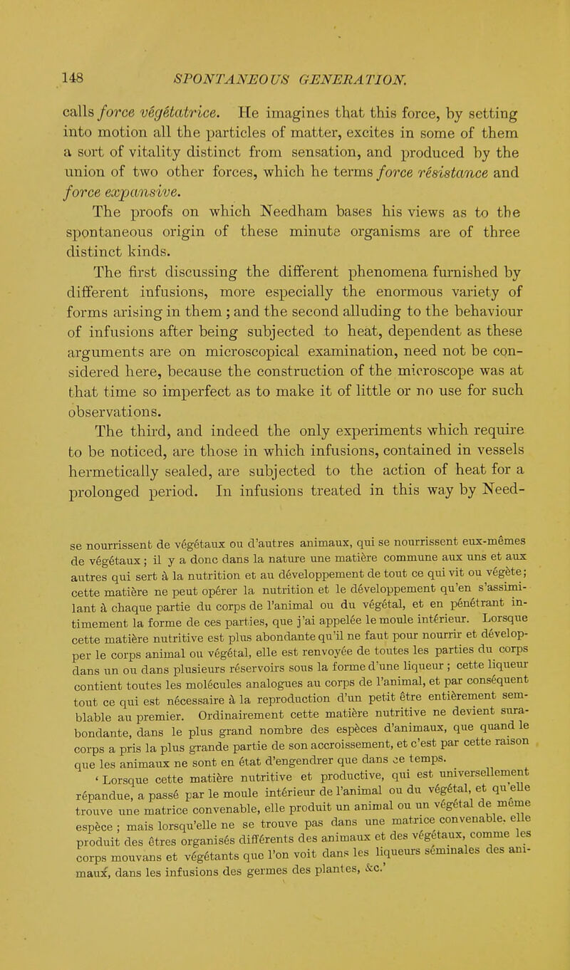 calls force vegetatrice. He imagines that this force, by setting into motion all the particles of matter, excites in some of them a sort of vitality distinct from sensation, and produced by the union of two other forces, which he terms force resistance and force expcmsive. The proofs on which Needham bases his views as to the spontaneous origin of these minute organisms are of three distinct kinds. The first discussing the different phenomena furnished by different infusions, more especially the enormous variety of forms arising in them ; and the second alluding to the behaviour of infusions after being subjected to heat, dependent as these arguments are on microscopical examination, need not be con- sidered here, because the construction of the microscope was at that time so imperfect as to make it of little or no use for such observations. The third, and indeed the only experiments which require to be noticed, are those in which infusions, contained in vessels hermetically sealed, are subjected to the action of heat for a prolonged period. In infusions treated in this way by Need- se nourrissenb de vegetaux ou d'autres animaux, qui se nourrissent eux-memes de vegetaux; il y a done dans la nature une matifere commune aux uns et aux autres qui sert k la nutrition et au dSveloppement de tout ce qui vit ou vegfete; cette matiere ne peut op6rer la nutrition et le d6veloppement qu'en s'assimi- lant k chaque partie du corps de I'animal ou du veg6tal, et en penetrant in- timement la forme de ces parties, que j'ai a.ppelee le moule int^rieur. Lorsque cette matifere nutritive est plus abondante qu'il ne faut pour nourrir et d6velop- per le corps animal ou vegetal, elle est renvoyee de toutes les parties du corps dans un ou dans plusieurs reservoirs sous la forme d'une liqueur ; cette liqueur contient toutes les molecules analogues au corps de I'animal, et par consequent tout ce qui est ngcessaire ^ la reproduction d'un petit gtre entiferement sem- blable au premier. Ordinairement cette matifere nutritive ne devient sura- bondante, dans le plus grand nombre des espfeces d'animaux, que quand le corps a pris la plus grande partie de son accroissement, et c'est par cette raison que les animaux ne sont en 6tat d'engendrer que dans ce temps. ' Lorsque cette matiere nutritive et productive, qui est universellement repandue, a pass6 par le moule int6rieur de I'animal ou du v6g6tel et qu eUe trouve une matrice convenable, elle produit un animal ou un vegetal de m^me esvhce; mais lorsqu'elle ne se trouve pa^ dans une matrice convenable. elle produit des etres organises difffirents des animaux et des vegetaux comme les corps mouvans et vegetants que I'on voit dans les liqueurs seminales des ani- maux, dans les infusions des germes des plantes, &c.'