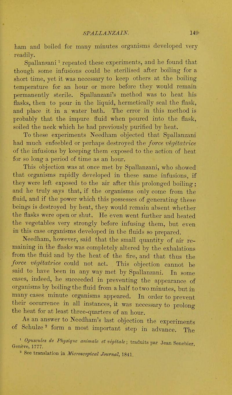 ham and boiled for many minutes organisms develoiDed very readily. Spallanzani ^ repeated these experiments, and he found that though some infusions could be sterilised after boiling for a short time, yet it was necessary to keep others at the boiling temperature for an hour or more before they would remain permanently sterile. Spallanzani's method was to heat his flasks, then to pour in the liquid, hermetically seal the flask, and place it in a water bath. The error in this method is probably that the impure fluid when poured into the flask, soiled the neck which he had previously purified by heat. To these experiments Needham objected that Spallanzani had much enfeebled or perhaps destroyed the force vSgetatrice of the infusions by keeping them exposed to the action of heat for so long a period of time as an hour. This objection was at once met by Spallanzani, who showed that organisms rapidly developed in these same infusions, if they were left exposed to the air after this prolonged boiling ; and he truly says that, if the organisms only come from the fluid, and if the power which this possesses of generating these beings is destroyed by heat, they would remain absent whether the flasks were open or shut. He even went further and heated the vegetables very strongly before infusing them, but even in this case organisms developed in the fluids so prepared. Needham, however, said that the small quantity of air re- maining in the flasks was completely altered by the exhalations from the fluid and by the heat of the fire, and that thus the force vegetatrice could not act. This objection cannot be said to have been in any way met by Spallanzani. In some cases, indeed, he succeeded in preventing the appearance of organisms by boiling the fluid from a half to two minutes, but in many cases minute organisms appeared. In order to prevent their occurrence in all instances, it was necessary to prolong the heat for at least three-quarters of an hour. As an answer to Needham's last objection the experiments of Schulze^ form a most important step in advance. The • OpuicuUs de Physique cmimalc et vegHale; traduits par Jean Senebier Geneve, 1777. ' ' See translation in Miorosoopical Journal, 1841,