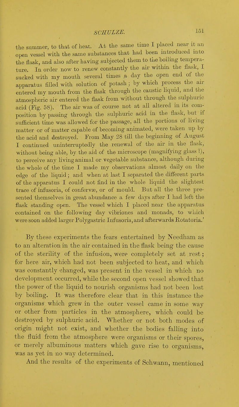 SCHULZE. 1^31 the summer, to that of heat. At the same time I placed near it an open vessel with the same substances that had been introduced into the flask, and also after having subjected them to the boiling tempera- tui-e. In order now to renew constantly the air within the flask, I sucked with my mouth several times a day the open end of the apparatus filled with solution of potash; by which process the air entered my mouth from the flask through the caustic liquid, and the atmospheric air entered the flask from without through the sulphuric acid (Fig. 58). The air was of course not at all altered in its com- position by passing through the sulphuric acid in the flask, but if sufficient time was allowed for the passage, all the portions of living matter or of matter capable of becoming animated, were taken np by the acid and destroyed. From May 28 tdl the beginning of August I continued uninterruptedly the renewal of the air in the flask, without being able, by the aid of the microscope (magnifying glass 1), to perceive any living animal or vegetable substance, although during the whole of the time I made my observations almost daily on the edge of the liquid ; and when at last I separated the different parts of the apparatus I could not find in the whole liquid the slightest trace of iufusoria, of confervEe, or of mould. But all the three pre- sented themselves in great abimdance a few days after I had left the flask standing open. The vessel which I placed near the apparatus contained on the following day vibriones and monads, to which were soon added larger Polygastric Infusoria, and afterwards Eotatoria.' By these experiments the fears entertained by Needham as to an alteration in the air contained in the flask being the cause of the sterility of the infusion, were completely set at rest; for here aii-, which had not been subjected to heat, and which was constantly changed, was present in the vessel in which no development occurred, while the second open vessel showed that the power of the liquid to nom-ish organisms had not been lost by boiling. It was therefore clear that in this instance the organisms which grew in the outer vessel came in some way or other from particles in the atmosphere, which could be destroyed by sulphuric acid. Whether or not both modes of origin might not exist, and whether the bodies falling into the fluid from the atmosphere were organisms or their spores, or merely albuminous matters which gave rise to organisms, was as yet in no way determined. And the results of the experiments of Schwann, mentioned