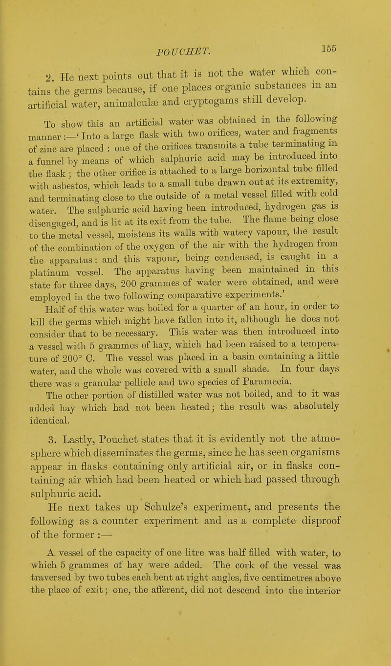 ^> He next points out that it is not the water which con- tains the germs because, if one places organic substances m an artificial water, animalculse and cryptogams still develop. To show this an artificial water was obtained in the following manner Into a large flask with two orifices, water and fragments of zinc are placed : one of the orifices transmits a tube terminating m a fnnnel by means of which sulphuric acid may be introduced into the flask; the other orifice is attached to a large horizontal tube filled mth asbestos, which leads to a small tube drawn out at its extremity, and terminating close to the outside of a metal vessel filled with cold water. The sulphuric acid having been introduced, hydrogen gas is disengaged, and is lit at its exit from the tube. The flame being close to the metal vessel, moistens its walls with watery vapour, the result of the combination of the oxygen of the air with the hydrogen from the apparatus: and this vapour, being condensed, is caught in a platinum vessel. The apparatus having been maintained in this state for thi-ee days, 200 grammes of water were obtained, and were employed in the two following comparative experiments.' Half of this water was boiled for a quarter of an hour, in order to kill the germs which might have fallen into it, although he does not consider that to be necessary. This water was then introduced into a vessel with 5 grammes of hay, which had been raised to a tempera- ture of 200° 0. The vessel was placed in a basin containing a little water, and the whole was covered with a small shade. In four days there was a granulai- pellicle and two species of Paramecia. The other portion of distilled water was not boiled, and to it was added hay which had not been heated; the result was absolutely identical. 3. Lastly, Pouchet states that it is evidently not the atmo- sphere which disseminates the germs, since he has seen organisms appear in flasks containing only artificial air, or in flasks con- taining air which had been heated or which had passed through sulphuric acid. He next takes up Schulze's experiment, and presents the following as a counter experiment and as a complete disproof of the former :— A vessel of the capacity of one litre was half filled with water, to which 5 grammes of hay were added. The cork of the vessel was traversed by two tubes each bent at right angles, five centimetres above the place of exit; one, the afierent, did not descend into the interior