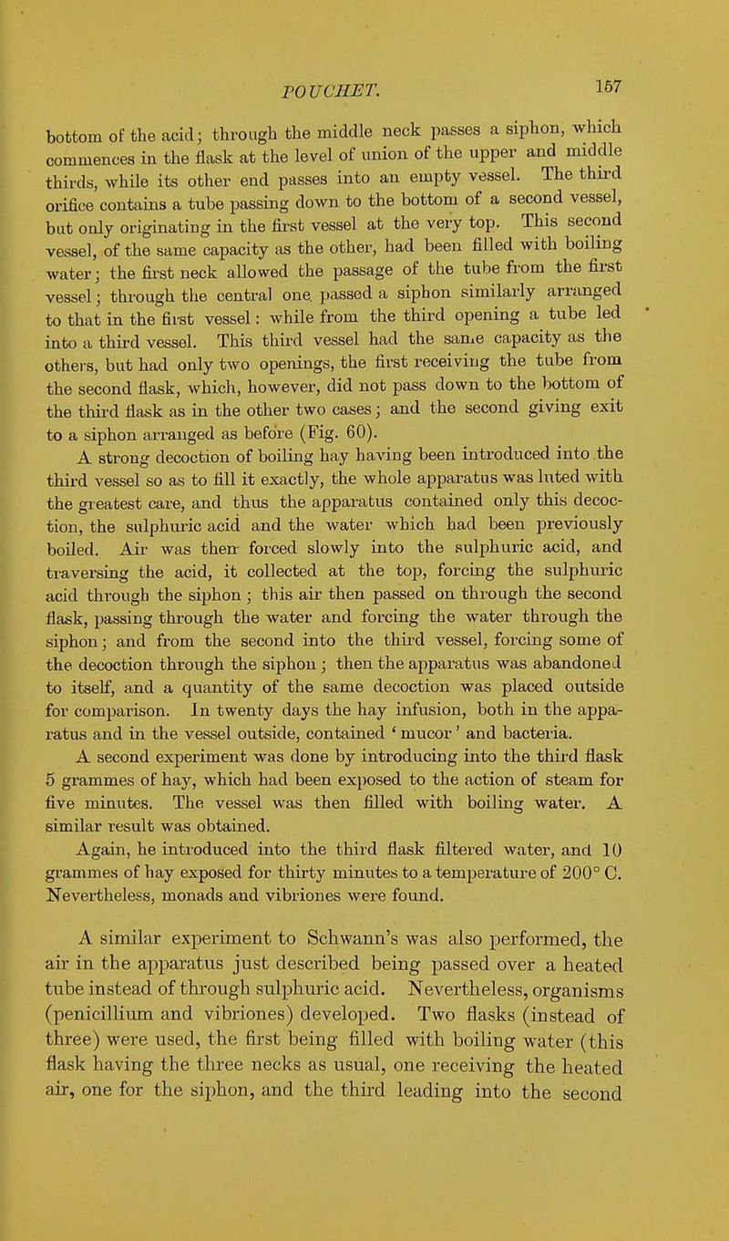 POUCHET. bottom of the acid; through the middle neck passes a siphon, which commences in the flask at the level of union of the upper and middle thirds, while its other end passes into an empty vessel. The third orifice contains a tube passing down to the bottom of a second vessel, but only originating in the first vessel at the very top. This second vessel, of the same capacity as the other, had been filled with boiling water; the first neck allowed the passage of the tube from the first vessel; through the central one. passed a siphon similarly arranged to that in the first vessel: while from the third opening a tube led into a third vessel. This third vessel had the same capacity as the othei-s, but had only two openings, the first receiving the tube from the second flask, which, however, did not pass down to the bottom of the thii-d flask as in the other two cases; and the second giving exit to a siphon arranged as before (Fig. 60). A strong decoction of boiling hay haA'ing been introduced into the third vessel so as to fill it exactly, the whole apparatus was luted with the greatest care, and thus the apparatus contained only this decoc- tion, the sulphuric acid and the water which had been previously boiled. Air was then forced slowly into the sulphuric acid, and ti'aversing the acid, it collected at the top, forcing the sulphuric acid through the siphon ; this air then passed on through the second flask, passing through the water and forcing the water through the siphon; and from the second into the third vessel, forcing some of the decoction through the siphon; then the apparatus was abandoned to itself, and a quantity of the same decoction was placed outside for comparison. In twenty days the hay infusion, both in the appa- ratus and in the vessel outside, contained * mucor' and bacteria. A second experiment was done by introducing into the third flask 5 grammes of hay, which had been exposed to the action of steam for five minutes. The vessel was then filled with boiling water. A similar result was obtained. Again, he intioduced into the third flask filtered water, and 10 grammes of hay exposed for thirty minutes to a temperature of 200° C. Nevertheless, monads and vibriones were found. A similar experiment to Schwann's was also performed, the air in the apparatus just described being passed over a heated tube instead of through sulphuric acid. Nevertheless, organisms (penicillium and vibriones) developed. Two flasks (instead of three) were used, the first being filled with boiling water (this flask having the three necks as usual, one receiving the heated air, one for the siphon, and the third leading into the second