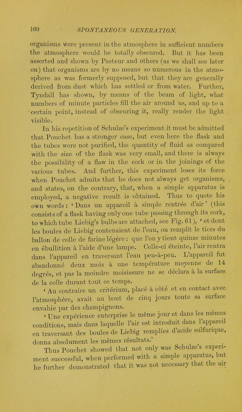 organisms were present in the atmosphere in sufficient numbers the atmosphere would be totally obscured. But it has been asserted and shown by Pasteur and others (as we shall see later on) that organisms are by no means so numerous in the atmo- sphere as was formerly supposed, but that they are generally derived from dust which has settled or from water. Further, Tyndall has shown, by means of the beam of light, what numbers of minute particles fill the air around us, and up to a certain point, instead of obscuring it, really render the light visible. In his repetition of Schulze's experiment it must be admitted that Pouchet has a stronger case, but even here the flask and the tubes were not purified, the quantity of flmd as compared with the size of the flask was very small, and there is always the possibility of a flaw in the cork or in the joinings of the various tubes. And further, this experiment loses its force when Pouchet admits that he does not always get organisms, and states, on the contrary, that, when a simple apparatus is employed, a negative result is obtained. Thus to quote his own words : ' Dans un appareil a simple rentree d'ah' (this consists of a flask having only one tube passing through its cork, to which tube Liebig's bulbs are attached, see Fig. 61), ' et dont las boules de Liebig contenaient de I'eau, on remplit le tiers du ballon de colle de farine legere: que I'on y tient quinze minutes en ebullition a I'aide d'une lampe. Celle-ci eteinte, I'air rentra dans I'appareil en traversant I'eau peu-a-peu. L'appaxeil fut abandonne deux mois a une temperature moyenne de 14 degres, et pas la moindre moisissure ne se declara a la smface de la colle durant tout ce temps. ' Au contraire un criterium, place a cote et en contact avec I'atmosphere, avait an bout de cinq jours toute sa surface envahie par des champignons. ' Une experience enterprise le meme jour et dans les memes conditions, mais dans laquelle I'air est introduit dans I'appareil en traversant des boules de Liebig remplies d'acide sulfmrique, donna absolument les memes resultats.' Thus Pouchet showed that not only was Schulze s experi- ment successful, when performed with a simple apparatus, but he further demonstrated that it was not necessary that the air