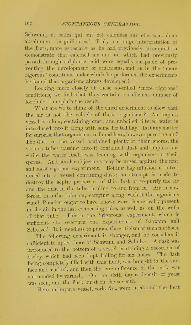 Schwann, et celles qni ont ete calquees siir elle, sont done absoluinent insignifiantes.' Truly a strange interpretation of the facts, more especially as he had previously attempted to demonstrate that calcined air and air which had previously passed through sulphuric acid were equally incapable of pre- venting the development of organisms, and as in the ' more rigorous' conditions under which he performed the experiments he found that organisms always developed ! Looking more closely at these so-called ' more rigorous' conditions, we find that they contain a su.fficient number of loopholes to explain the result. What are we to think of the third experiment to show that the air is not the vehicle of these organisms ? An impure vessel is taken, containing dust, and unboiled filtered water is introduced into it along with some heated hay. Is it any matter for sm-prise that organisms are found here, however pure the air ? The dust in the vessel contained plenty of their spores, the various tubes passing into it contained dust and impure air, while the water itself was teeming with organisms or their spores. And similar objections may be urged against the first and most rigorous experiment. Boiling hay infusion is intro- duced into a vessel containing dust; no attempt is made to destroy the septic properties of this dust or to purify the air and the dust in the tubes leading to and from it. Air is now forced into the infusion, carrying along with it the organisms which Pouchet ought to have known were theoretically present in the air in the last connecting tube, as well as on the walls of that tube. This is the ' rigorous' experiment, which is sufficient ' to overturn the experiments of Schwann and Schulze.' It is needless to pursue the criticism of such methods. The following experiment is stronger, and he considers it sufficient to upset those of Schwann and Schulze. A flask was introduced to the bottom of a vessel containing a decoction of barley, which had been kept boiling for six homs. The flask being completely filled with this fluid, was brought to the sur- face and corked, and then the circumference of the cork was surrounded by varnish. On the sixth day a deposit of yeast was seen, and the flask burst on the seventh. Here an impure vessel, cork, &c., were used, and the heat