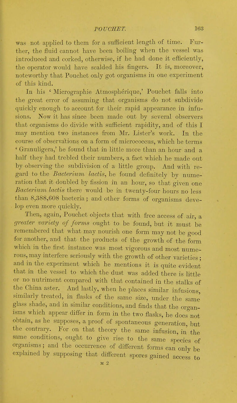 FOUCTIET. 103 was not applied to them for a sufficient length of time. Fur- ther, the fluid cannot have been boiling when the vessel was introduced and corked, otherwise, if he had done it efficiently, the operator would have scalded his fingers. It is, moreover, noteworthy that Pouchet only got organisms in one experiment of this kind. In his ' Micrographie Atmospherique,' Pouchet falls into the great error of assuming that organisms do not subdivide quickly enough to account for their rapid appearance in infu- sions. Now it has since been made out by several observers that organisms do divide with sufficient rapidity, and of this I may mention two instances from Mr. Lister's work. In the coiu-se of observation^ on a form of micrococcus, which he terms ' Grranuhgera,' he found that in little more than an hour and a half they had trebled their numbers, a fact which he made out by observing the subdivision of a little group. And with re- gard to the Bacterium lactis, he found definitely by nume- ration that it doubled by fission in an hour, so that given one Bacterium lactis there would be in twenty-four hours no less than 8,388,608 bacteria; and other forms of organisms deve- lop even more quickly. Then, again, Pouchet objects that with free access of air, a greater variety of forms ought to be found, but it must be remembered that what may nourish one form may not be good for another, and that the products of the growth of the form which in the first instance was most vigorous and most nume- rous, may interfere seriously with the growth of other varieties; and in the experiment which he mentions it is quite evident that in the vessel to which the dust was added there is little or no nutriment compared with that contained in the stalks of the China aster. And lastly, when he places similar infusions, similarly treated, in flasks of the same size, \mdev the same' glass shade, and in similar conditions, and finds that the organ- isms which appear differ in form in the two flasks, he does not obtain, as he supposes, a proof of spontaneous generation, but the contrary. For on that theory the same infusion, in the same conditions, ought to give rise to the same species of organisms; and the occurrence of difiFerent forms can only be explained by supposing that difiFerent spores gained access to
